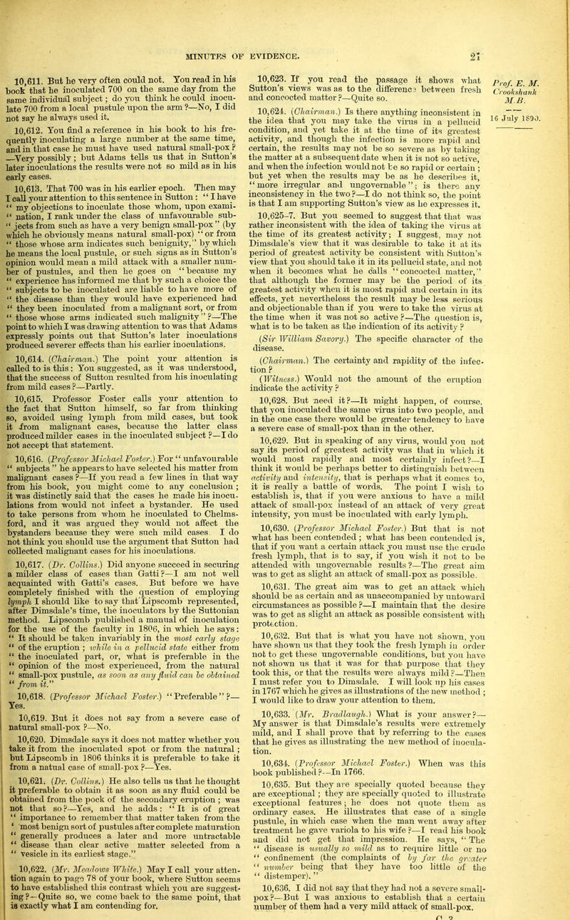 10.611. But he very often could not. You read in his book that he inoculated 700 on the same day from the same individual subject; do you think he could inocu- late 700 from a local pustule upon the arm ?—No, I did not say he always nsed it. 10.612. You find a reference in his book to his fre- quently inoculating a large number at the same time, and in that case he must have used natural small-pox ? Very possibly; but Adams tells us that in Sutton's later inoculations the results were not so mild as in his early cases. 10.613. That 700 was in his earlier epoch. Then may I call your attention to this sentence in Sutton : I have  my objections to inoculate those whom, upon exami- ■'' nation, I rank under the class of unfavourable sub-  jects from such as have a very benign small-pox (by which he obviously means natural small-pox) '' or from  those whose arm indicates such benignity, by which he means the local piistule, or such signs as in Sutton's opinion would mean a mild attack with a smaller num- ber of pustules, and then he goes on  because my  experience has informed me that by such a choice the  subjects to be inoculated are liable to have more of  the disease than they would have experienced had  they been inoculated from a malignant sort, or from  those whose arms indicated such malignity  ?—The point to which I was di-awing attention to was that Adams expressly points out that Sutton's later inoculations produced severer effects than his earlier inoculations. 10.614. iClmirman.) The point your attention is called to is this: You suggested, as it was understood, that the success of Sutton resulted from his inoculating from mild cases ?—Partly. 10.615. Professor Foster calls your attention to the fact that Sutton himself, so far from thinking BO, avoided using lymph from mild cases, but took it irom malignant cases, because the latter class produced milder cases in. the inoculated subject ?—I do not accept that statement. 10.616. {Professor Michael Foster.) For  unfavourable  subjects  he appears to have selected his matter from malignant cases ?—If you read a few lines in that way from his book, you might come to any conclusion ; it was distinctly said that the cases he made his inocu- lations from would not infect a bystander. He used to take persons from whom he inoculated to Chelms- ford, and it Avas argued they would not affect the bystanders because they were such mild cases. I do not think you should use the argument that Sutton had collected malignant cases for his inoculations. 10.617. (Dr. Collins) Did anyone succeed in securing a milder class of cases than Gatti?—I am not well acquainted with Gatti's cases. But before we have completely finished with the question of employing lymph I should like to say that'Lipscomb represented, after Dimsdale's time, the iuoculators by the Suttonian method. Lipscomb piiblished a manual of inoculation for the use of the faculty in 1806, in which he says:  It should be taken invariably in the most early stage  of the eruption ; while in a pellucid state either from  the inoculated part, or, what is preferable in the  opinion of the most experienced, from the natural  small-pox pustule, as soon as any fluid can he ohtained  from it. 10.618. {Professor Michael Foster.) Preferable?— Yes. 10.619. But it does not say from a severe case of natural small-pox ?—No. 10.620. Dimsdale says it does not matter whether you take it from the inoculated spot or from the natural; but Lipscomb in 1806 thinks it is preferable to take it from a natual case of small-pox ?—Yes. 10.621. {Dr. Collins.) He also tells us that he thought it preferable to obtain it as soon as any fluid could be obtained from the pock of the secondary eriiption ; Avas not that so?—Yes, and he adds: It is of great  importance to remember that matter taken from the * most benign sort of pustules after complete maturation  generally produces a later and more untractable *' disease than clear active matter selected from a  vesicle in its earliest stage. 10.622. {Mr. Meacloivs White.) May I call your atten- tion again to page 78 of your book, where Siitton seems to have established this contrast which you are suggest- ing?—Quite so, we come back to the same point, that is exactly what I am contending for. 10.623. If you read the passage it shows what Pi-g/ ^ Sutton's views was as to the dififerencs between fresh Croo'ksh'ank and concocted matter ?—Quite so. j^f ^ 10.624. {Chairman.) Is there anything inconsistent in the idea that you may take the virus in a pellucid ^^ condition, and yet take it at the time of its greatest activity, and though the infection is more rapid and certain, the results may not be so severe as by taking the matter at a subsequent date when it is not so active, and when the infection would not be so rapid or certain; but yet when the results may be as he describes it, more irregular and ungovernable; is there any inconsistency in the two ?—I do not think so, the point is that I am supporting Sutton's view as he expresses it. 10,625-7. But you seemed to suggest that that was rather inconsistent with the idea of taking the virus at the time of its greatest activity; I suggest, may iiot Dimsdale's view that it was desirable to tak« it at it.s period of greatest activity be consistent with Sutton's view that you should take it in its pellucid state, and not when it becomes v/hat he calls concocted matter, that although the former may be the period of its greatest activity when it is most rajiid and certain in its effects, yet nevertheless the result may be less serious and objectionable than if you were to take the virus at the time when it was not so active ?—The question is, what is to be taken as the indication of its activity ? {Sir William Savory.) The specific character of the disease. {Chairman.) The certainty and rapidity of the infec- tion ? {Witness) Would not the amount of the erui^tion indicate the activity ? 10.628. But need it?—It might happen, of course, that you inoculated the same virus into two people, and in the one case there would be greater tendency to have a severe case of small-pox than in the other. 10.629. But in speaking of any virus, Avould you not say its period of greatest activity was tliat in which it would most rapidly and most certainly infect?—I think it would be perhaps better to distinguish between activity and intensity, that is perhaps what it conies to, it is really a battle of words. The point I wish to establish is, that if you were anxious to have a mild attack of small-pox instead of an attack of very great intensity, you must be inoculated with early lymph. 10.630. {Professor Michael Foster) But that is not what has been contended ; what has been contended is, that if you want a certain attack you must use tlie crude fresh lymph, that is to say, if you wish it not to be attended with ungovernable results ?—The great aim was to get as slight an attack of small-pox as possible. 10.631. The great aim was to get an attack which should be as certain and as unaccompanied by untoward circumstances as possible ?—I maintain that the desire was to get as slight an attack as possible consistent with protection. 10.632. But that is what you have not shown, you have shown us that they took the fresh lymph in order not to get these ungovernable conditions, but you have not shown us that it was for that purpose that they took this, or that the results were always mild ?—Then I must refer you to Dimsdale. I will look up his oases in 1767 which he gives as illustrations of the new method ; I would like to draw your attention to them. 10.633. {Mr. Bradlaugh.) What is your answer?— My answer is that Dimsdale's results were extremely mild, and I shall prove that by referring to the cases that he gives as illustrating the new method of inocula- tion. 10.634. (Professor Michael Foster) When was this book published ?—In 1766. 10.635. But they are specially quoted because they are exceptional; they are specially quoted to illustrate exceptional features; he does not quote them as ordinary cases. He illustrates that case of a single pustule, in which case when the man went away after treatment he gave variola to his wife ?—I read his book and did not get that impression. He says,  The  disease is usually so mild as to require little or no  confinement (the complaints of by far the greater  number being that they have too little of tlie  distemper).  10.636. I did not say that they had not a severe small- pox?—But I was anxious to establish that a certain number of them had a very mild attack of small-pox.