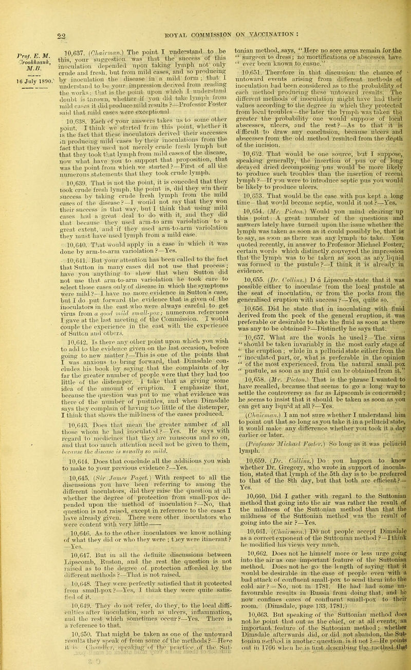 Proj. E. M. ■Jrookhsmik, M.B. 16 July 1890. 10.637. (Ghairman.) The point I understand to be this, your suggestion was that the success of this inoculation depended upon taking lymph not only crude and fresh, but from mild cases, and so producing by inoculation the disease in a mild'form ; that I understand to be your impression derived from reading the works; that is the point upon which I understand doubt istnrown. whetlier if you did take lymph from mild cases it did produce mild results ?—Prof essor Foster said that mild cases were .exceptional. 10.638. Each of your answers takes us to some other point. I think we started from this point, whethei-it is the fact that these inoculators derived their successes in producing mild cases by their inoculations from the fact that they U8(^d not merely crude fresh lymph but that they took that lymph from mild cases of the disease, now what have you to support that proposition, that was the point from which we started ? —First of all the numerous statements that they took crude lymph. 10.639. That is not the point, it is conceded that they took'crude fresh lymph, the point is, did they win then- success by taking crude fresh lymph from the mild cases of the disease ? —I would not say that they won their success in that way, but I think that using mild cases had a great deal to do with it, and they did that because they used arm-to arm variolation to a great extent, and if they used arm-to-arm variolation they must have used lymph from a mild case. 10.640. That Y>rou]d apply in a case in which it was done by arm-to-arm variolation ?—Yes. 10.641. But your attention has been called to the fact that Sutton in' many cases did not use that process ; have you anything to show that when Sutton did not use that arm-to-arm variolation he took care to select those cases only of disease in which the symptoms Avere mild ?—I have no more evidence in Sutton's case, but I do put forward the evidence that is given of the inoculators in the east Avho were always careful to get virus iiomaqood mild smcdl-'pox; numerous references I gave at the last meeting of the Commission. I would couple the experience in the east with the experience of Suttcn and others. 10.642. Is there any other point upon which you wish to add to the evidence given on the last occasion, before going to new matter ?—This is one of tlie points that I was anxious to bring forward, that Dimsdale con- cludes his book by saying that the complaints of by far the greater number of people were that they had too little of the distemper. I take that as giving some idea of the amount of eruption. I emphasize that, because the question was put to me what evidence was there of the number of pustules, and when Dimsdale says they complain of having tuo little of the distemper, I think that shows the mildness of the cases produced. 10.643. Does that mean the greater number of all those whom he had inoculated F—Yes. He says with regard to medicines that they arc nauseous and so on, and that too much attention need not be given to them, hccnuse the disease is vsually so mild. 10.644. Does that conclude all the additions you Avish to make to your previous evidence ?—Yes. 10.645. (Sir James Paget.) With respect to all the discussions you have been referring to among the different inoculators, did they raise the question at all whether the degree of protection from small-pox de- pended upon the method of inoculation P—No, that question is not raised, except in reference to the cases I have already given. There were other inoculators Avho 3vere content Avith very little 10.646. As to the other inoculators Ave know nothing of what they did or who they were ; t'.iey were itinerant ? —Yes. 10.647. But in all the definite tliscussions between Lipscomb, Ruston, and the rest the question is not raised as to the degree of protection afforded by the different methods ?—That is not raised. 10.648. They Avere perfectly satisfied that it protected from small-pox ?—Yes, I think they Avere quite satis- fied of it. 10,610. They do not refer, do they, to the local diffi- culties after inoculation, such as ulcers, inflammation, and the rest Avhich sometimes occur ?—Yes. There is a reference to that. 10,650. That might be taken as one of the untoAvard results they speak of from some of the methods.?—Here it i'^ ('iiiiiidlcr, speaking of the practice, of the Sut- tonian method, says, Here no sore arms remain for the '' surgeon to dress; no mortifications or abscesses have  ever been knoAvn to ensue. 10.651. Therefore in that discussion the chance of • untoward events arising from different methods of inocidation had been considered as to the probability of each method producing these untoward i-esults. The different methods of inoculation might have had their values according to the degree in AA'hicli they protected from local troubles —the later the lymph was taken the greater tlie probability one Avould suppose of local abscesses, ulcers, and the rest?—As to that it is difficult to draAv any conclusion, because ulcers and abscesses from the old method resulted from the depth of the incision. 10.652. That Avould be one source, but I suppose, speaking generally, the insertion of i^us or of long decayed dried decomiDosing pus. Avould be more likely to produce such troubles than the insertion of recent lym^jli ?—If you Avere to introduce sei^tic pus you Avould be likely to produce ulcers. 10.653. That Avould be the case Avith pus kept a long time—that would become septic, would it not ?—Yes. 10.654. (Mr. Pidon.) Would you mind clearing up this point: A great number of the questions and answers lately have turned upon the issue whether the lymph Avas taken as soon as it could possibly be, that is to say, as soon as there Avas any lymph to take. You quoted recently, in answer to Professor Michael Foster,; certain words Avhich distinctly conveyed the impression that the lymph Avas to be taken as soon as aiiy liquid Avas formed in the pustule?—-I think it is already in evidence. 10.655. [Dr. Collins.) D d Lipscomb state that it was possible either to inoculate from the local pustule at the seat of inoculation, or from the pocks from the generalised eruption Avith success ?-^Yes, quite so. 10.656. Did he state that in inoculating with fluid derived from the pock of the general eruption, it was preferable or desirable to take the fluid as soon as there Avas any to be obtained ?—Distinctly he says that. 10.657. What are the Avords he used?—The virus  should be taken invariably in the most early stage of  the eruption ; while in a pellucid state either from the  inoculated part. Or, what is preferable in the opinion  of the most experienced, from the natural small-pox  pustule, as soon as any fluid can be obtained from it. 10.658. [Mr. Picton.) That is the phrase Lwanted to have recalled, because that seems to go a long way ta settle the controversy as far as Lipscomb is concerned'; he seems to insist that it should be taken as soon as yon can get any liqu^'d at all ?—Yes. {Chairman.) I am not sure whether I understand him to point out that so long as you take it in a pellucid state, it Avould make any difference Avhether you took it a day earlier or later. {Professor Michael FostiT.) So long as it was pellucid lymph. 10.659. {JDr. Collins.) Do you happen to knoA? whether Dr. Gregory, who Avrote in support of inocula- tion, stated that lymph of the 5th day is to be preferred to that of the 8th day, but that both are efficient?— Yes. 10.660. Did I gatlier Avith regard to the Suttouiau method that going into the air Avas rather the result o£ the mildness of the Suttonian method than that the mildness of the Suttonian method Avas the result of going into the air ?—Yes. 10.661. {Chaivmo.n.) Ds not people accept Dimsdale as a correct exponent of the Suttonian method ?—Ithini he modified liis views A'ery much. 10.662. Does not he himself more or less urge going into the air as one important featui-e of the Suttoniaa method. Does not he go the length of saying that it Avould be desirable in the case of people even Avith a bad attack of confluent small-pox to send them into the cold air? —No, not in 1781. He had had some un- favourable results in Russia from doing that, and he noAv confines cases of confluent small-pox to their room. (Dimsdale, page 133, 1781.) ' 10.663. But speaking of the Suttonian method does not he point that out as the chief, or at all events, an important feature of the Suttoaian method; wheth^ Dimsdale afterwards did, or did not abandon, the Sutj- tonian method is another questi(ui, is it not ?—Ho ijoints out in 17GG when he is fiijgtjtjg^pj^biijgtlg^^jnetli*^^