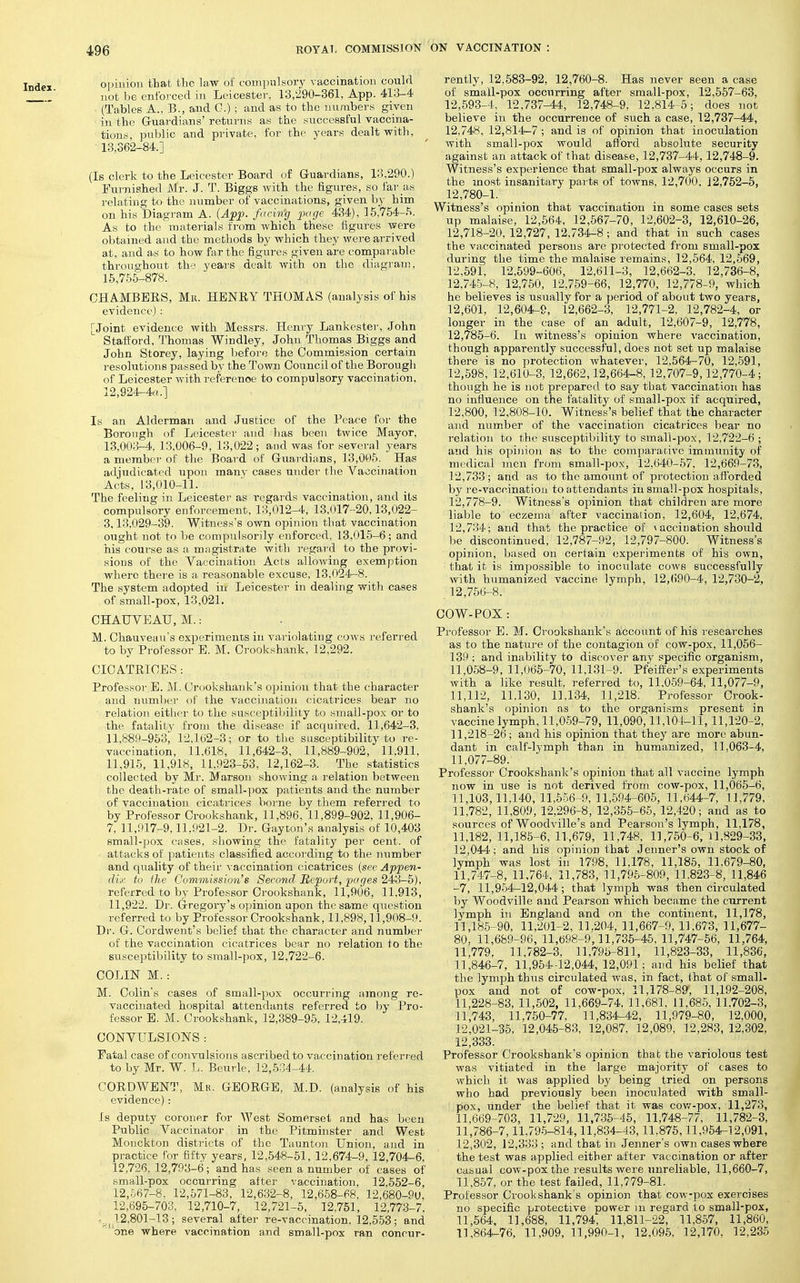 opinion that the law oi com])ulsory Taccination could not be enforced in Leicester. 13,290-361, App. 413-4 (Tables A., B., and G.) ; and as to the numbers given in the Gruardians' returns as the successful vaccina- tions, public and private, for the years dealt with, 13,362-84.] (Is clerk to the Leicester Board of G-uardians, 13,290.) Furnished Mr. J. T. Biggs with the figures, so far as relating to the number of vaccinations, given by him on his Diagram A. {App- f<'^''^9 I^'S^ 434), 15,754-H. As to the materials from which these figures were obtained and the methods by which they were arrived at, aud as to how far the figures given are comparable throughout the years dealt with on the diagram, 15,755-878. CHAMBERS, Mii. HENRY THOMAS (analysis of his evidence) : [Joint evidence with Messrs. Henry Lankester, John Staftord, Thomas Windley, John Thomas Biggs and John Storey, laying before the Commission certain resolutions passed by the Town Conncil of the Borough of Leicester with referenoe to compulsory vacciuRtion, 12,924-4f(.l Is an Alderman and Justice of the Peace for the Borough of Leicester and has been twice Mayor, 13,003-4, 13,006-9, 13,022; and was for several years a member of the Board of G-uardians, 13,005. Has adjudicated upon many cases under the Vaccination Acts, 13,010-11. The feeling in Leicester as regards vaccination, and its compulsory enforcement, 13,012-4, 13,017-20,13,022- 3,13,029-39. Witness's own opinion that vaccination ought not to be compulsorily enforced. 13,015-6; and his course as a magistrate with r^:'gard to the provi- sions of the Vaccination Acts allowing exemption where there is a reasonable excuse, 13.024-8. The system adopted in Leicester in dealing with cases of small-pox, 13,021, CHAUVEAU, M.: M. Chauvciiu's experiments in variolating cows referred to by Professor E. M. Crookshank, 12,292. CICATRICES: Professor E. M.. Crookshank's opinion that the character and number of the vaccination cicatrices bear no relation either to the susceptibilil.y to small-pox or to the fatality from the disease if acquired, 11,642-3. ll,889-953j 12.162-3; or to the susceptibility to re- vaccination, 11,618, 11,642-3, 11,889-902, 11,911, 11,915, 11,918, 11.923-63, 12,162-3. The statistics collected by Mr. Marson showing a relation between the death-rate of small-pox patients and the number of vaccination cicati'ices boi'ne by them referred to by Professor Crookshank, 11,896, 11,899-902, 11,906- 7, 11,017-9,11,921-2. Dr. Gayton's analysis of 10,403 small-pox cases, showing the fatality per cent, of attacks of patients classified according to the number and quality of their vaccination cicatrices {see Appen- dix to ilie Commission's Second Report, pages 243-5), referred to by Professor Crookshank, 11,906, 11,913, 11,922. Dr. Gregory's oyjinion upon the same question referred to by Professor Crookshank, 11.898,11,908-9. Dr. G. Cordwent's belief that the character and number of the vaccination cicatrices bear no relation to the susceptibility to small-pox, 12,722-6. COLIN M. : M. Colin's cases of small-pox occurring among re- vaccinated hospital attendants referred to by Pro- fessor E. M. Crookshank, 12,389-95, 12,419. CONVULSIONS : Fatal case of convulsions ascribed to vaccination refen ed to by Mr. W. L. Beurle, 12,5:]4-44. CORDWENT, Mr. GEORGE, M.D. (analysis of his evidence): Is deputy coroner for West Somerset and has been Public Vaccinator in the Pitminster and West Monckton districts of the Taunton Union, aud in practice for fifty years, 12,548-51, 12,674-9, 12,704-6, 12,726, 12,793-6; and has seen a number of cases of small-pox occurring after vaccination, 12,552-6, 12,567-8, 12,571-83, 12,632-8, 12,658-68, 12,680-90, 12,695-703, 12,710-7, 12,721-5, 12,751, 12,773-7, .12,801-13; several after re-vaccination, 12,553; and one where vaccination and small-pox ran concur- rently, 12,683-92, 12,760-8. Has never seen a case of small-pox occurring after sraall-pox, 12,557-63, 12,593-4, 12,737-44, 12,748-9, 12,814-5; does not believe in the occurrence of such a case, 12,737-44, 12,748, 12,814-7 ; aud is of opinion that inoculation with small-pox would afford absolute security against an attack of that disease, 12,737-44,12,748-9. Witness's experience that small-pox always occurs in the most insanitary parts of towns, 12,700, 12,752-5, 12,780-1. Witness's opinion that vaccination in some cases sets up malaise, 12,564, 12,567-70, 12,602-3, 12,610-26, 12,718-20, 12,727, 12,734-8; and that in such cases the vaccinated persons are protected from small-pox during the time the malaise remains, 12,564, 12,569, 12,591, 12,599-606, 12,611-3, 12,662-3, 12,736-8, 12,745-8, 12,750, 12,759-66, 12,770, 12,778-9, which he believes is usually for a period of about two years, 12,601, 12,604-9, 12,662-3, 12,771-2, 12,782-4, or longer in the case of an adult, 12,607-9, 12,778, 12,786-6. In witness's opinion where vaccination, though apparently successful, does not set up malaise there is no protection whatever, 12,564-70, 12,591, 12,598, 12,610-3, 12,662,12,664-8, 12,707-9,12,770-4; though he is not prepared to say that vaccination has no influence on the fatality of small-pox if acquired, 12,800, 12,808-10. Witness's belief that the character and number of the vaccination cicatrices bear no relation to the susceptibility to small-pox, 12,722-6 ; and his opinion as to the comparative immunity of medical men from small-pox, 12,640-57, 12,669-73, 12,733 ; and as to the amount of protection afl'orded by re-vaccination to attendants in small-pox hospitals, 12,778-9. Witness's ojDinion that children are more liable to eczema after vaccination, 12,604, 12,674, 12,734; and that the practice of \ accination should 1)0 discontinued, 12,787-92, 12,797-800. Witness's opinion, based on certain experiments of his own, that it is impossible to inoculate cows successfully with humanized vaccine lymph, 12,()90-4, 12,730-2, 12,756-8. COW-POX: Pi'ofessor E. M. Crookshank's account of his researches as to the nature of the contagion of cow-pox, 11,056- 139 ; and inability to discover any specific organism, 11.058-9, 11,065-70, 11,131-9. Pfeifller's experiments with a like result, referred to, 11.059-64, 11,077-9, 11,112, 11.130, 11,134, 11,218. Professor Crook- shank's opinion as to the organisms present in vaccine lymph, 11,059-79, 11,090,11,101-11, 11,120-2, 11,218-26; and his opinion that they are more abun- dant in calf-lymph than in humanized, 11,063-4, 11,077-89. Professor Crookshank's opinion that all vaccine lymph now in use is not derived from cow-pox, 11,065-6, 11,103,11,140,11,556-9,11,594-605, 11,644-7, 11,779, 11,782, 11,809, 12,296-8, 12,355-65, 12,420; and as to sources of Woodville's and Pearson's lymph, 11,178, 11,182, 11,185-6, 11,679, 11,748. 11,750-6, 11,829-33, 12,044; and his opinion that Jenner's own stock of lymph was lost in 1798, 11,178, 11,185, 11.679-80, 11,747-8, 11,764, 11,783, 11,795-809, 11.823-8, 11,846 -7, 11,954-12,044; that lymph was then circulated by Woodville and Pearson which became the current lymph in England and on the continent, 11,178, 11,185-90, 11,201-2, 11.204, 11,667-9, 11,673, 11,677- 80. 11,689-96,11,698-9,11,735-45.11,747-66, 11,764, 11,779, 11,782-3, 11,795-811, 11,823-33, 11,836, 11,846-7, 11,954-12,044,12,091; and his belief that the lymph thus circulated was, in fact, that of small- pox and not of cow-pox, 11,178-89, 11,192-208, 11,228-83, 11,502, 11,669-74, 11,681, 11,685, 11.702-3, 11,743, 11.750-77. 11,834-42, 11,979-80, 12,000, 12,021-35, 12,045-83, 12,087, 12,089, 12,283, 12,302, 12,333. Professor Crookshank's opinion that the variolous test was vitiated in the large majority of cases to which it was applied by being tried on persons who had previously been inoculated with small- pox, under the belief that it was cov/-pox, 11,273, 11,669-703, 11,729, 11,736-45, 11,748-77, 11,782-3, 11,786-7,11,795-814,11,834-43,11.876,11,954-12,091, 12,302, 12,333 ; and that in Jenner's own cases where the test was applied either after vaccination or after casual cow-pox the results were unreliable, 11,660-7, 11,857, or the test failed, 11,779-81. Professor Crookshank's opinion that cow-pox exercises no specific protective power in regard to small-pox, 11,564, 11,688, 11,794, 11,811-22, 11,857, 11,860, 11,864-76, 11,909,11,990-1, 12,096, 12,170, 12,235