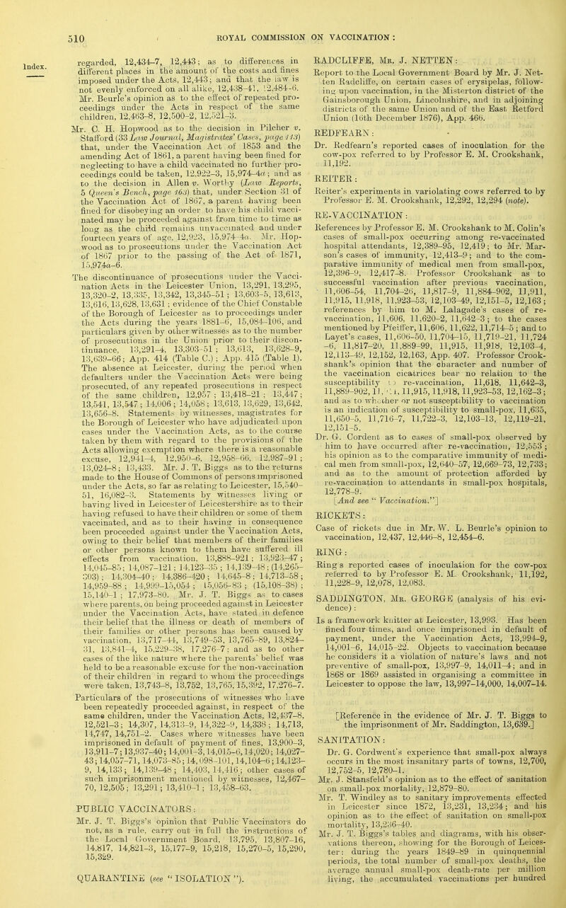 regarded, 12,434-7, 12,443; as to difierences in ditferent places in the amount of the costs and fines imposed under the Acts, 12,443; and that the law is not evenly enforced on all alike, 12,438-41, 12,484-6. Mr. Beurle's opinion as to the effect of repeated pro- ceedings under the Acts in respect of the same children, 12,463-8, 12,500-2, 12,521-3. Mr. C. H. Hopwood as to the decision in Pilcher v. Stafford (33 iaw Journal, Magistrates' Gases, page I IS) that, under the Vaccination Act of 1853 and the amending Act of 1861, a parent having been fined for neglecting to have a child vaccinated no further pro- ceedings could be taken, 12,922-3, 15,974-4«; and as to the decision in Allen v. VVorth.y {Law Reports, 5 Queens Bench, page 163) that, under Section 31 of the Yaccination Act of 1867, a parent having been fined for disobeying an order to have his child vacci- nated may be proceeded against from time to time as long as the child remains unvaccmated and under fourteen years of age, 12,923, 15,974-4ft._ Mr. Hop- wood as to prosecutions under the Vaccination Act pf 1867 prior to the passing of the Act of 1871, i5.974a-6. The discontinuance of prosecutions under the Vacci- nation Acts in the Leicester Union, 13,291, 13,295, 13,320-2, 13,335, 13,342, 13,345-51; 13,603-5, 13,613, 13,616,13,628,13,631; evidence of the Chief Constable of the Borough of Leicester as to proceedings under the Acts during the years 1881-6, 16,084-106, and particulars given by other witnesses as to the number of prosecutions in the Union prior to their discon- tinuance, 13,291-4, 13,303-51 ; 13,613, 13,628-9, 13,639-66; App. 414 (Table C.); App. 415 (Table 1). The absence at Leicester, during the period when defaulters under the Vaccination Acts were being prosecuted, of any repeated prosecutions in respect of the same children, 12,957 ; 13,418-21 ; 13,447; 13,541, 13,547 ; 14,006 ; 14,058 : 13,613,13,629, 13,642, 13,656-8. Statements, by witnesses, magistrates for the Boi'ough of Leicester who have adjudicated upon cases iinder the Vaccination Acts, as to the course taken by them with regard to the provisions of the Acts allowing exemption where there is a reasonable excuse, 12,941-4, 12,950-6. 12,958-66, 12,987-91; 13,024^8; 13,433. Mr. J. T. Biggs as to the returns made to the House of Commons of persons imj^risoned under the Acts, so far as relating to Leicester, 15,640- 61, 16,082-3. Statements by witnesses living or having lived in Leicester of Leicestershire as to their having refused to have their children or some of them vaccinated, and as to their having in consequence been proceeded against under the Vaccination Acts, owing to their belief that members of their families or other persons known to them have suffered ill efiects from vaccinalioo, 13,888-921; 13,923-47; 14,045-85; 14,087-121; 14,123-36 ; 14,139-48; (14,266- 303); 14,304-40; 14,386-420; 14,645-8; 14,713-68; 14,959-88 ; 14,999-15,054 ; 15,056-83 ; (16,108-38) ; 15,140-1 ; 17,973-80. Mr. J. T. Biggs as to cases where parents, on being proceeded against in Leicester under the Vaccination Acts, have stated in defence their belief that the illness or death of members of their families or other persons has been caused by vaccination, 13,717-44, 13,749-63, 13,765-89, 13,824- 31, 13,841-4, 15,229-38, 17,276-7; and as to other cases of the like nature where the parents' belief was held to be a reasonable excuse for the non-vaccination of their children in regard to whom the proceedings were taken, 13,743-8, 13,752, 13,766,16,392, 17,276-7. Particulars of the prosecutions of witnesses who have been repeatedly proceeded against, in respect of the same children, under the Vaccination Acts, 12,437-8, 12,521-3; 14,307, 14,313-9, 14,322-9, 14,338; li,713, 14,747, 14,761-2. Cases where witnesses have been imprisoned in default of payment of fines, 13,900-3, 13,911-7; 13,937-40; 14,001-3,14,015-6,14,020; 14,027- 43; 14,057-71,14,073-85; 14,098-101,14,104-6; 14,123- 9, 14,133; 14,139-48; 14,403,14,416_; other cases of such imprisonment mentioned by witnesses, 12,467- 70,12,505; 13,291; 13,410-1; 13,458-63. PUBLIC VACCINATORS: Mr. J. T. Biggs's opinion that Public Vaccinators do not, as a rule, carry out in full the instructions of the Local Government Board, 13,795, 13,807-16, 14,817, 14,821-3, 15,177-9, 16,218, 15,270-5, 15,290, 15,329. QUARANTINE (see  ISOLATION ). RADCLIFPE, Mk. J. NETTEN: Report to the Local (government Board by Mr. J. Net- ten Radcliffe, on certain cases of erysipelas, follow- ing upon vaccination, in the Misterton district of the Gainsborough Union, Lincolnshire, and in adjoining districts of the same Union and of the East Retford Union (16th December 1876), App. 466. REDFEARN: Dr. Redfearn's reported cases of inoculation for the cow-pox referred to by Professor E. M. Crookshank, 11,192. REITER : Reiter's experiments in variolating cows referred to by Professor E. M. Crookshank, 12,292, 12,294 (note). RE-VACCINATION: References by Professor E. M. Crookshank to M. Colin's cases of small-pox occurring among re-vaccinated hospital attendants, 12,389-95, 12,419; to Mr. Mar- son's cases of immunity, 12,413-9; and to the com- parative immunity of medical men from small-pox, 12,396-9, 12,417-8. Professor Crookshank as to successful vaccination after previous vaccination, ■ 11,606-64, 11,704-26, 11,817-9, 11,884-902, 11,911, 11,915, 11,918, 11,923-53, 12,103-49, 12,151-6, 12,163; references by him to M. Lalagade's cases of re- vaccination, 11,606, 11,620-2, 11,642-3; to the cases mentioned by Pfeitfer, 11,606, 11,622,11,714-6 ; and to Layet's cases, 11,606-60, 11,704-15. 11,719-21, 11,724 -6, 11,817-20, 11,889-99, 11,916, 11,918, 12,103-4, 12,113-49, 12,162, 12,163, App. 407. Professor Crook- shank's opinion that the character and number of the vaccination cicatrices bear no relation to the susceptibility i') re-vaccination, 11,618, 11,642-3, 11,889-902,1 ], ■ U, 11,916,11,918,11,923-53,12,162-3; and as to whooheT' or not susceptibility to vaccination ia an indication of susceptibility to small-pox, 11,635, 11,650-6, 11,716-7, 11,722-3, 12,103-13, 12,119-21, 12,151-6. Dr. Gr. Cordent as to cases of small-pox observed by him to have occurred after re-vaccination, 12,553 ; his opinion as to the comparative immunity of medi- cal men from small-pox, 12,640-57, 12,669-73,12,733; and as to the amount of protection afforded by re-vaccination to attendants in small-pox hospitals, 12,778-9. [_And see  Vaccination.~\ RICKETS: Case of rickets due in Mr. W. L. Beurle's opinion to vaccination, 12,437, 12,446-8, 12,454-6. RING: Ring s reported cases of inoculation for the cow-pox referred to by Professor E. M.. Crookshank, 11,192, 11,228-9, 12,078, 12,083.. SADDINGTON, Mr. GEORGE (analysis of his evi- dence) : Is a framework knitter at Leicester, 13,993. Has been fined four times, and once imprisoned in default of payment, under the Vaccination Acts, 13,994-9, 14,001-6, 14,016-22. Objects to vaccination because he considers it a violation of nature's laws and not pre\-entive of small-pox, 13,997-9, 14,011-4; and in 1868 or 1869 assisted in organising a committee in Leicester to oppose the law, 13,997-14,000, 14,007-14. [Reference in the evidence of Mr. J. T. Biggs to the imprisonment of Mr. Saddington, 13,639.] SANITATION: Dr. G. Cordwent's experience that small-pox always occurs in the most insanitary parts of towns, 12,700, 12,752-5, 12,780-1. _ Mr. J- Stansfeld's opinion as to the effect of sanitation on small-pox mortality, 12,879-80. Mr. T. Windley as to sanitary improvements effected in Leicester since 1872, 13,231, 13,234; and his opinion as to the effect of sanitation on small-pox mortalitj^ 13,236-40. Mr. J. T. Biggs's tables and diagrams, with his obser- vations thereon, showing for the Borough of Leices- ter : during the years 1849-89 in quinquennial periods, the total number of small-jDOx deaths, the average annual small-pox death-rate per million living, the accumulated vaccinations per hundred