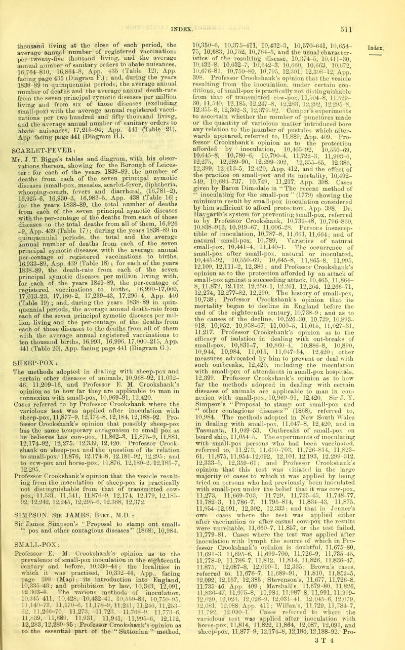 thousand living at the close of each period, the average annual number of registered vaccinations per twenty-five thousacid living, and the average annual number of sanitary orders to abate nuisances, 16,764-810, 16,864-8, App. 435 (Table 12), App. facing page 435 (Diagram F.); and, during the years 1838^9 in quinquennial periods, the average annual number of deaths and the average annual death-rate living and from six of those diseases (excluding small-pox) with the average annual registered vacci- nations per two hundred and fifty thousand living, and the average annual number of sanitary orders to abate nuisances, 17,215-94, App. 441 (Table 21), App. facing page 441 (Diagram H.). SOAELET-FEVER: Mr. J. T. Biggs's tables and diagram, with his obser- vations thereon, showing for the Borough of Leices- ter : for each of the years 1838-89, the number of deaths from each of the seven principal zymotic diseases (small-pox, measles, scarlet-fever, diphtheria, whooping-cough, fevers and diarrhoja), (16,781-2), 16.925-6, 16,930-3, 16,983-5, App. 438 (Table 16); for the years 1838-89, the total number of deaths from each of the seven principal zymotic diseases with the per-centage of the deaths from each of those diseases lo the total deaths from all of them, 16,926 -9, App. 439 (Table 17); during the years 1838-89 in quinquennial periods, the total and the average principal zymotic diseases with the average annual per-centage of registered vaccinations to births, 16,933-89, App. 439 (Table 18) ; for eai-h of the years 18.38-89, the death-rate from each of the seven principal zymotic diseases per million living with, for each of the years 1849-89, the per-centage of registered vaccinations to births, 16,990-17,000, 17,013-23, 17,180-2, 17,239-43, 17,290-4, App. 440 (Table 19) ; and, during the years 1838-89 in quin- quennial periods, the average annual death-rate from each of the seven principal zymotic diseases per mil- lion living and the per-centage of the deaths from each of those diseases to the deaths from all of them with the average annual registered vaccinations to ten thousand births, 16,993, 16,996, 17,000-215, App. SHEEP-POX: The methods adopted in dealing with sheep-pox and certain other diseases of animals, 10,968-92, 11,032- 46, 11,209-16, and Professor E. M. Crookshank's opinion as to how far they are applicable to man in connexion with small-pox, 10,969-91, 12,420. Cases referred to by Professor Crookshank where the variolous test was applied after inoculation with sheep-pox, 11,877-9.12.174-8,12,184,12,188-92. Pro- fessor Crookshank's opinion that possibly sheep-pox has the same temporary antagonism to small pox as he believes has cow-pox, 11,862-8, 11,875-9, 11,881, 12,174-92, 12,275, 12,339, 12,420. Professor Crook- shank on sheep-pox and the question of its relation to small-pox. 11,876, 12,174-8, 12,181-92, 12,295; and to cow-pox and horse-pox, 11,876, 12,180-2, 12,185-7, 12,295. Professor Crookshank's o])inion that the vesicle result- ing from the inoculation of sheep-pox is practically not distinguishable from that of transmitted cow- pox, 11,531. 11,541, 11,876-9, 12,174, 12,179, 12,185- 92, 12,242, 12,245, 12,295-6, 12,368, 12,372. SIMPSON, SiE JAMES. Bart., M.D. : Sir James Sinipson's  Proposal to stamp out small-  pox and other contagious diseases (1868), 10,984. SMALL-POX: Professor E. M. Crookshank's opinion as to the prevalence of small-pox inoculation in the eighteenth century and before, 10,330—44; the localities in Avhich it was practised, 10,332-44, App., facing page 398 (Map); its introduction into England, 10,335-43; and 'prohibition by law, 10,343, 12,091, 12,303-4. The various methods of inoculation, 10,34.5-411, 10,428, 10,432-41, 10,5-50-83, 10,750-95, 11,140-73, 11,170-6, 11,178-9,11,241,11,246,11,253- 62, 11,266-70, 11,273, 11,723. 11.768-9, 11,773-6, 11,839, 11,889, 11,981, 11,941, 11,995-6, 12,112, 12,283,12,289-96 ; Professor Crookshank's opinion as to the essential part of the  Suttonian  method. 10,350-6, 10,376-411, 10,432-3, 10,570-641, 10,654- 75, 10,683, 10,752, 10,764-5, and the usual character- istics of the resulting disease, 10,371^5, 10,411-30, 10.432-8, 10,632-7, 10,642-3. 10,600, 10,663, 10,672, 10,676-81, 10,750-80, 10,795, 12,301, 12,308-12, App. 398. Professor Crookshank's opinion that the vesicle resulting from the inoculation, under certain con- ditions, of small-pox is practically not distinguishable 30, 11,540, 12,185, 12,247-8, 12,283, 12,292, 12,295-8 12,35-5-8, 12,362-3, 12,379-82. Camper's experiments to ascertain whether the number of punctures made or the quantity of variolous matter introduced bore any relation to the inumber of pustules which af1;er- wards appeared, referred to, 11,889, App. 409. Pro- fessor Crookshank's opinion as to the protection alforded by inoculation, 10,46-5-92, 10,550-69 10,645-8, 10,780-6, 10,790-4, 11,722-3, ll,993-(i 12,275, 12,289-90, 12,299-302, 12,35-5-65, 12 386 12,-399, 12,413-5, 12,420, App. 412, and the efi-ect of the practice on small-pox and its mortality, 10,492- -549, 10,684-737, 10,749, 11,217, App. 398. Cases given by Baron Dimsdale in  The recent method of  inoculating for the small-pox  (1779) showing the minimum result by small-pox inoculation considered by him sufficient to afford protection, App. 398. Dr. Haygarth's system for preventing small-pox, referred to by Professor Crookshank, 10,739-48, 10,796-830, 10,838-913, 10,919-67, 11,006-28. Persons insuscep- tible of inoculation, 10,787-8, 11,661, 11,664; and of natural small-pox, 10,789, Varieties of natural small-pox, 10,441-4, 11,140-1. The occurrence of small-pox after small-pox, natural or inoculated, 10,44-5-92, 10,550-69, 10,646-8, 11,865-8, 11,995. 12,109, 12,111-2, 12,386 ; and Professor Crookshank's opinion as to the protection afforded by an attack of small-pox against a succeeding attack, 10,465, 11,864- 8, 11,872, 12,112, 12,2.50-1, 12,261, 12,264. 12,266-71, 12,274, 12,277-82, 12,290. The history of small-pox, 10,738; Professor Crookshank's opinion that its mortality began to decline in England before the end of the eighteenth century, 10,738-9 ; and as to the causes of the decline, 10,526-30, 10,739, 10,893- 918, 10,952, 10,9-58-67, 11,000-5, 11,015, 11,027-31. 11,217. Professor Crookshank's opinion as to the efficacy of isolation in dealing with out-breaks of 10,944, 10,984, 11,015, 11,047-54 12,420; other measures advocated by him to prevent or deal with such outbreaks, 12,420. including the inoculation with small-pox of attendants in small-pox hospitals, 12,399. Professor Crookshank's opinion as to how far the methods adopted in dealing with certain diseases of animals are applicable to man in con- nexion with small-pox, 10,969-91, 12,420, Sir J. Y. Simpson's Proposal to stamp out small-pox and  other contagious diseases (1868), referred to, 10,984. The methods adopted in New South Wales in dealing with small-pox, 11,047-8, 12,420, and in Tasmania, 11,049-53. Outbreaks of small-pox on board ship, 11,054-5. The experiments of inoculating with small-pox persons who had been vaccinated, referred to, 11,273, 11,660-703, 11,726-814, 11,823- 61, 11,875, 11,954-12,092, 12,101, 12,193, 12,299-312, 12,333-5, 12,359-61; and Professor Crookshank's opinion that this test was vitiated in the large majority of cases to which it was applied by being tried on persons who had previously been inoculated with small-pox under the belief that it was cow-pox. 11,273, 11,669-703, 11.729, 11,735-45, 11,748-77, 11,782-3, 11,786-7, 11,795-814 11.834-43, 11,875, 11,954-12,091, 12,302, 12,333; and that in Jenner's own cases where the test was applied either after vaccination or after casual cow-pox the results were unreliable, 11,660-7, 11,857, or the test failed, 11,779-81. Cases where the test was applied after inoculation with lymph the source of which in Pro- fessor Crookshank's opinion is doubtful, 11,676-80, ll,691-.3. 11,695-6, 11.699-700, 11,726-9, 11,735-15, 11,778-9, 11,786-7, 11,812, 11,814, 11,826, 11.836-47. 11.875, 12,087-8, 12,090-1, 12,335; Browns cases, referred to, 11,676-7, 11,689-91, 11,810, 11,852-5, 12,092, 12,157, 12,386; Stevenson's, 11,677, 11,726-8, 11.735-46. App. 409; Marshall's, 11.679-80, 11.826, 11,836-47, 11,975-8, 11,984 11,987-8, 11,991, 11,999- 12,020, 12,024, 12,028-9. 12,031-41, 12.04-5-6, 12.079, 12.081. 12,088, App. 411; Willan's, 11,729, 11,784-7, 11,792, 12,090-1. Cases referred to where the vai'iolous test was applied after inoculation with horse-pox, 11,814 11.822, 11,864, 12,087, 12,091, and sheep-pox, 11,877-9, 12,174-8,12,184 12,188-92. Pro-