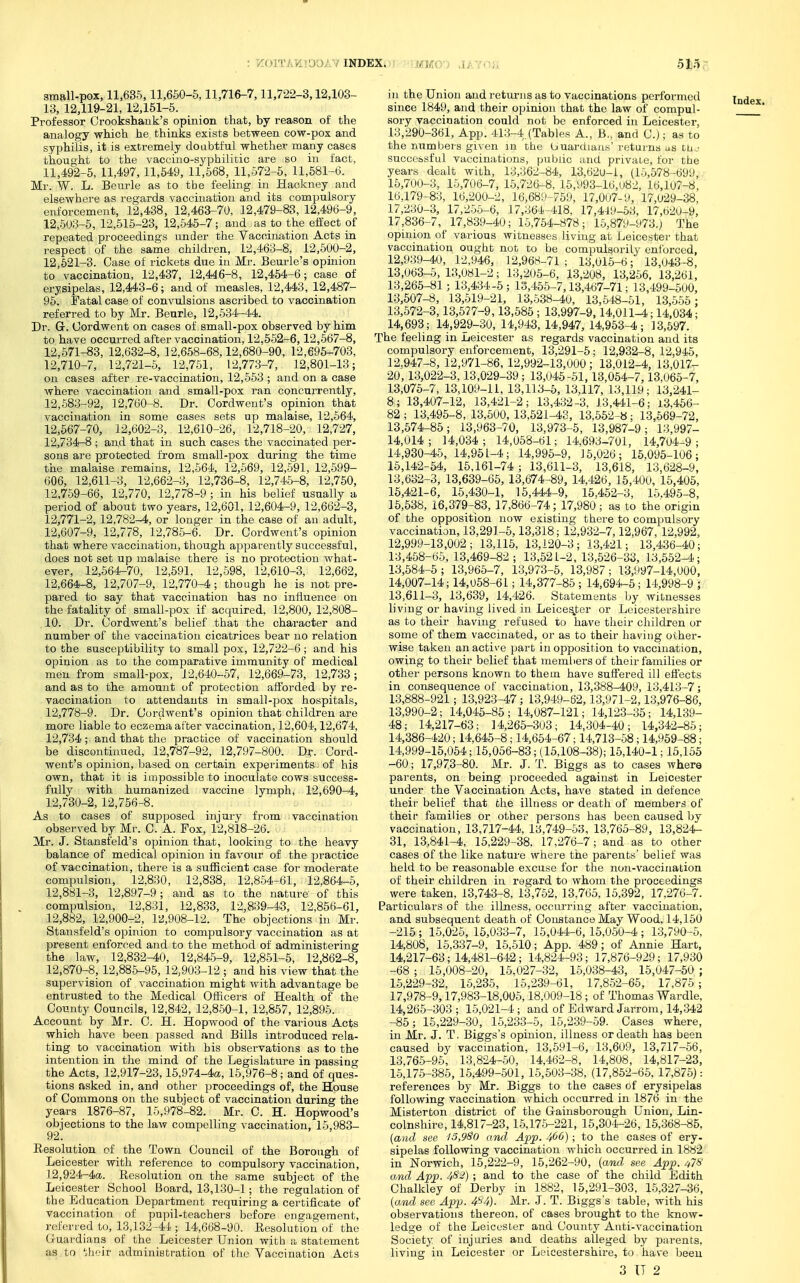 ■KOITATHTOOAY INDEX. 1MM0-) JAYOJX 5Mo 13, 12,119-21, 12,161-5. analogy which he thinks exists between cow-pox and syphilis, it is extremely doubtful whether many cases thought to the vaccino-syphilitic are so in fact, 11,492-6, 11,497, 11,549, 11,568, 11,572-6, 11,581-6. Mr. W. L. Beurle as to the feeling in Hackney and elsewhere as regards vaccination and its compulsory 12,503-5, 12,516-23, 12,545-7; and as to the eifect of repeated proceedings under the Vaccination Acts in respect of the same children, 12,463-8, 12,500-2, 12,621-3. Case of rickets due in Mr. Beurle's opinion to vaccination, 12,437, 12,44,6-8, 12,454-6; case of erysipelas, 12,443-6; and of measles, 12,443, 12,487- 96. Fatal case of convulsions ascribed to vaccination Dr. Gr. (Jordwent on cases of small-pox observed by him to have occurred after vaccination, 12,552-6,12,567-8, 12.571-83, 12,632-8, 12,668-68,12,680-90, 12,695-703, 12;710-7, 12,721-6, 12,751, 12,773-7, 12,801-13; on cases after re-vaccination, 12,553 ; and on a case where vaccination and small-pox ran concurrently, 12,683-92, 12,760-8. Dr. Oordwent's opinion that vaccination in some cases sets up malaise, 12,564, 12,567-70, 12,602-3, 12,610-26, 12,718-20, 12,727, 12,734-8 ; and that in such cases the vaccinated per- sons are protected from small-pox during the time the malaise remains, 12,564, 12,669, 12,591, 12,699- 606, 12,611-3, 12,662-3, 12,736-8, 12,745-8, 12,760, 12.759-66, 12,770, 12,778-9 ; in his belief usually a period of about two years, 12,601, 12,604-9, 12,662-3, 12,771-2, 12,782-4, or longer in the case of an adult, 12,607-9, 12,778, 12,785-6. Dr. Oordwent's opinion that where vaccination, though apparently successful, does not set up malaise there is no protection what- ever, 12,664-70, 12,591, 12,598, 12,610-3, 12,662, 12,664-8, 12,707-9, 12,770-4; though he is not pre- pared to say that vaccination has no influence on the fatality of small-pox if acquired, 12,800, 12,808- 10. Dr. Oordwent's belief that the character and number of the vaccination cicatrices bear no relation to the susceptibility to small pox, 12,722-6 ; and his opinion as to the comparative immunity of medical men from small-pox, 12,640-57, 12,669-73, 12,733; and as to the amount of protection afforded by re- 12,778-9. Dr. Oordwent's opinion that children are more liable to eczema after vaccination, 12,604,12,674, 12,734 ; and that the practice of vaccination should be discontinued, 12,787-92, 12,797-800. Dv- Oord- went's opinion, based on certain experiments- of his own, that it is impossible to inoculate cows success- fully with humanized vaccine lymph, 12,690-4, 12,730-2, 12,756-8. As to cases of supposed injury from vaccination observed by Mr. 0. A. Pox, 12,818-26. Mr. J. Stansfeld's opinion that, looking to the heavy balance of medical opinion in favour of the practice compulsion, 12.831, 12,833, 12,839-43, 12,856-61, 12,882, 12,900-2, 12,908-12. The objections in Mr. Stansfeld's opinion to compulsory vaccination as at present enforced and to the method of administering the law, 12,832-40, 12,845-9, 12,851-5, 12,862-8, 12,870-8, 12,88.5-95, 12,903-12 ; and his view that the supervision of vaccination might with advantage be entrusted to the Medical Officers of Health of the Oounty Councils, 12,842, 12,850-1, 12,867, 12,896. Account by Mr. 0. H. Hopwood of the various Acts which have been passed and Bills introduced rela- ting to vaccination with his observations as to the intention in the mind of the Legislature in passing the Acts, 12,917-23,15,974-4a,, 15,976-8; and of ques- tions asked in, and other proceedings of, the House of Oommons on the subject of vaccination during the years 1876-87, 16,978-82. Mr. C. H. Hopwood's objections to the law compelling vaccination, 16,983- 92. Eesolution of the Town Oouncil of the Borough of Leicester with reference to compulsory vaccination, 12,924-4a. Resolution on the same subject of the Leicester School Board, 13,130-1; the regulation of the Education Department requiring a certificate of vaccination of pupil-teachers before engagement, referied to, 13,132-44 ; 14,668-90. Resolution of the G-uardians of the Leicester Union with a statement as to Uioir administration of tlie Vaccination Acts since 1849, and their opinion that the law of compul- 13,290-361, App. 413-4,(Tables A., B., and 0.); as to the numbers given in the buardiaa.s' rf;turns as tu^- successful vaccinations, public and private, for the years dealt with, 13,362-84, 13,62u-i, (15,578-699,; 15,700-3, 15,706-7, 15,726-8, 16,ti93-l6,u82, lt),lu7-8, 16,179-83, 16,200-2, 16,689-769, 17,0u7-l), 17,029-38, 17,836-7, 17,839-40; 15,754-878; 15,879-973.) The opinion of various witnesses living at Leicester that vaccination ought not to be compulsorily enforced, 12,939-40, 12,946, 12,968-71 ; 13,015-6; 13,043-8, 13,063-5, 13,081-2; 13,205-6, 13,208, 13,256. 13,261, 13,266-81; 13,434-5; 13,455-7,13,467-71; 13,499-500, 13,507-8, 13,519-21, 13,638-40, 13,548-51, 13,556: 14,693; 14,929-30, 14,943, 14,947, 14,953-4; 13,597. The feeling in Leicester as regards vaccination and its compulsory enforcement, 13,291-5; 12,932-8, 12,946, 12,947-8, 12,971-86, 12,992-13,000; 13,012-4, 13,017- 20, 13,022-3,13,029-39; 13,045-61,13,054-7,13,065-7, 13,075-7, 13,109-11, 13,113-5, 13,117, 13,119; 13,241- 8; 13,407-12, 13,421-2; 13,432-3, 13,441-6; 13,456- 82 ; 13,495-8, 13,500, 13,621^3, 13,562-« ; 13,569-72, 13,574-85; 13,963-70, 13,973-6, 13,987-9; 13,997- 14,014; 14,034; 14,058-61; 14,693-701, 14,704-9; 14,930-45, 14,951-4; 14,995-9, 15,026; 15,095-106; 15,142-54, 15,161-74 ; 13,611-3, 13,618, 13,628-9, 13,632-3, 13,639-66, 13,674-89, 14,426, 16,400, 15,405, 15,421-6, 16,430-1, 15,444-9, 15.452-3, 15.495-8, 15,538, 16,379-83, 17,866-74; 17,980; as to the origin of the opposition now existing there to compulsory vaccination, 13,291-5,13,318; 12,932-7,12,967, 12,992, 12,999-13,002; 13,115, 13,120-3; 13,421; 13,436-40; 13,458-65. 13,469-82 ; 13,521-2, 13,526-33, 13,552-4; 13,684-6; 13,965-7, 13,973-5, 13,987; 13,997-14,000, 14,007-14; 14,068-61; 14,377-85 ; 14,694-5; 14,998-9 y 13,611-3, 13,639, 14,426. Statements by witnesses living or having lived in Leicester or Leicestershire as to their having refused to have their children or some of them vaccinated, or as to their having other- wise taken an active part in opposition to vaccination, owing to their belief that memliers of their families or other persons known to them have suQ'ered ill eSects in consequence of vaccination, 13,388-409, 13,413-7; 13,990-2; 14,045-85; 14,087-121; 14,123-35; 14,139- 48; 14,217-63; 14,265-303; 14,304-40; 14,342-85; 14,386-420; 14,645-8; 14,654-67; 14,713-68; 14,969-88; 14,999-15,054; 15,056-83; (15,108-38); 15,140-1; 15,155 -60; 17,973-80. Mr. J. T. Biggs as to cases where parents, on being proceeded against in Leicester under the Vaccination Acts, have stated in defence their belief that the illness or death of members of their families or other persons has been caused by vaccination, 13,717-44, 13,749-53, 13,765-89, 13,824- 31, 13,841-4, 15,229-38, 17,276-7 ; and as to other cases of the like nature where the parents' belief was Particulars of the illness, occurring after vaccination, and subsequent death of OonstanceMay Wood. 14,150 -215 ; 15,025, 15,033-7, 15,044-6, 15,050-4 ; 13,790-5. 14,808, 16,337-9, 16,510; App. 489; of Annie Hart, 14,217-63; 14,481-642; 14,824^93; 17,876-929; 17,930 -68 ; 15,008-20, 15.027-32, 15,038-43, 16,047-50 ; 16,229-32, 16,235, 15,239-61, 17,862-65, 17,875; 17,978-9,17,983-18,005,18,009-18 ; of Thomas Wardle, 14,266-303 ; 15,021-4 ; and of Edward Jarrom, 14,342 -86; 15,229-30, 15,233-5, 15,239-59. Oases where, in Mr. J. T. Biggs's opinion, illness or death has been caused by vaccination, 13,591-6, 13,609, 13,717-56, 13,765-95, 13,824-50, 14.462-8, 14,808, 14,817-23, 15,175-385, 15,499-.501, 15,503-38, (17,862-65, 17,876): references by Mr, Biggs to the cases of erysipelas following vaccination which occurred in 1876 in the Misterton district of the Gainsborough Union, Lin- colnshire, 14,817-23,16,175-221, 15,304-26, 15,368-85. (and see 15,9So and App. 406) ; to the cases of ery- sipelas following vaccination which occurred in 18«2 in Norwich, 16,222-9, 15,262-90, (am,d see App. 47S' and App. 4^^) ; and to the case of the child Edith Ohalkley of Derby in 1882, 15,291-303. 15,327-36, [and see App. 4^4). Mr. J. T. Biggs's table, with his observations thereon, of cases brought to the know- ledge of the Leicester and Oounty Anti-vaccination Society of injuries and deaths alleged by parents, living in Leicester or Leicestershire, to have been