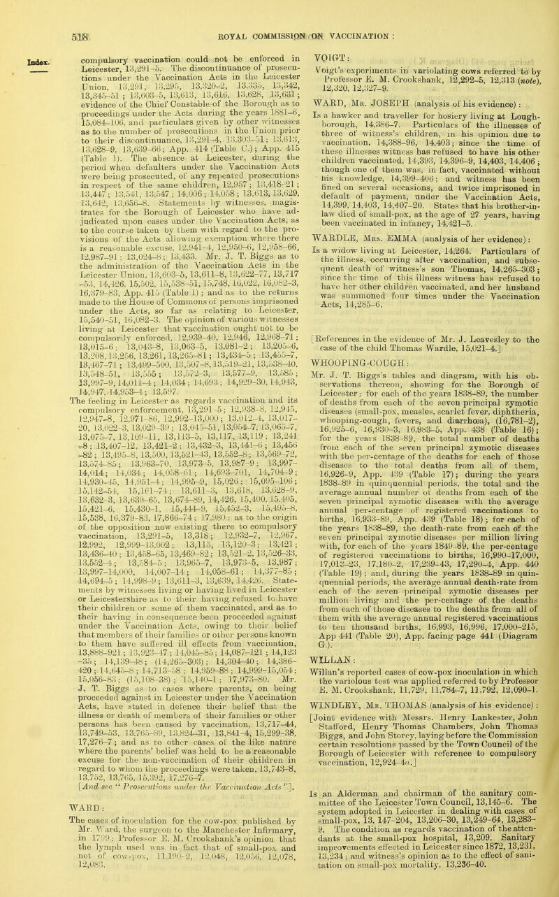 compulsory vaccination could- not be enforced in Leicester, 13,291-5. The discontinuance of prosecu- tions under the Yaccination Acts in the Leicester Union, 13,291, 13,296, 13,320-2, 13,335, 13,342, 13,345-51 ; 13,603-5, 13,613, 13,616, 13,628, 13,631; evidence of the Chief Constable of the Borou,o-h as to proceedings under the Acts during the years 1881-6, 15,084-106, and particulars given by other witnesses as to the number of prosecutions in the Union prior to their discontinuance, ] 3,291-4, 13,303-51; 13,613, 13,628-9, 13,639-66; App. 414 (Table C.); App. 415 (Table 1). The absence at Leicester, during the period when defaulters under the Yaccination Acts were being prosecuted, of any repeated prosecutions in respect of the same children, 12,957; 13,418-21; 13,447; 13,541, 13,547.; 14,006; 14,058; 13,613,13,629, 13,642, 13,656-8. Statements by witnesses, magis- trates for the Borough of Leicester who have ad- judicated upon cases under the Vaccination Acts, as ito the course taken by them with regard to the pro- visions of the Acts allowing exemption where there is a reas^onable excuse, 12,941-4, 12,950-6, 12,958-66, 12,987-91; 13,024-8; 13,433. Mr. J. T. Biggs as to the administration of the A^accination Acts in the Leicester Union, 13,603-5,13,611-8,13,622-77,13,717 -53, 14,426, 15,502, 15,538-51,15,748,16,022,16,082-3, 16,379-83, App. 415 (Table 1) ; and as to the returns made to the House of Commons of persons imprisoned under the Acts, so far as relating to Leicester, 15,640-51, 16,082-3. The opinion of various witnesses living at Leicester that vaccination ought not to be compulsorily enforced, 12,939-40, 12,946, 12,968-71; 13,016-6; 13,043-8, 13,063-5, 13,081-2; 13,205-6, 13,208,13,256,13.261,13,265-81; 13,434-5; 13,45.5-7, 13,467-71'; 13,499-600, 13,507-8,13,619-21,13,638-40, 13,-548-51, 13,555; 13,572-3, 13,577-9, 13,586; 13,997-9,14,011-4.; 14,034; 14,693 ; 14,929-30,14,943, 14,947, 14,953-4; 13,697. The feeling in Leicester as regards vaccination and its compulsory enforcement, 13,291-5; 12,938-8, 12,945, 12,947-8, 12,971-86, 12,992-13,000 ; 13,012-4, 13,017- 20, 13,022-3,13,029-39 ; 13,04.5-51,13,054-7,13,065-7, 13,075-7, 13,109-11, 13,113-5, 13,117, 13,119; 13,241 -8; 13,407-12, 13,421-2; 13,432-3, 13,141-6; 13,456 -82 ; 13,49-5-8,13,500,13,521-43,13,552-8; 13,669-72, 13,674-85; 13.963-70, 13,973-5, 13,987-9; 13,997- 14,014; 14,034; 14,058-61; 14,693-701, 14,704-9; 14,930-45, 14,961-4; 14,995-9, 15,026; 15,095-106; 15.142-64, 15,161-74; 13,611-3, 13,618, 13,628-9, 13,632-3, 13,639-66, 13,674-89, 14,426, 15,400,15,405, 15,421-6, 15,430-1, 15,441^9, 15,452-3, 15,496-8, 15,538, 16,379-83, 17,866-74; 17,980 : as to the origin of the opposition now existing there to compulsory vaccination, 13,291-5, 13,318; 12,932-7, 12,967, 12,992, 12,999-13,002; 13,116, 13,120-3; 1-3,421; 1.3,436-40; 13,4-58-65,13,469-82; 13,-521-2,13,526-33, 13,662-4; 13,584-5; 13,965-7, 13,973-5, 13,987; 13,997-14,000, 14,007-14; 14,058-61; 14,377-85; 14,694-5; 14,998-9; 13,611-3,13,639,14.426. State- ments by witnesses living or having lived in Leicester or Leicestershire as to their having refused to have their children or some of them vaccinated, and as to their having in consequence been proceeded agaiiist under the Yaccination Acts, owing to their belief that members of their families or othei' persons known to them have saiiered ill effects from vaccination, 13,888-921; 13,923-47; 14,04.5-86; 14,087-121; 14,123 -36; 14,139-48; (14,26-5-303); 14,-304-40; 14,-386- 420 ; 14,64-5-8 ; 14,713-68 ; 14,959-88 ; 14,999-15,054; 15,066-83 ; (15,108-38) ; 15,140-1; 17,97-3-80. Mr. J. T. Biggs as to cases where parents, on being proceeded against in Leicester under the Yaccination Acts, have stated in defence their belief that the illness or death of members of their families or other persons has been caused by vaccination, 13,717-44, 13,749-53, 13.765-89, 13.824-31, 13,841-4, 16,299-38, 17,276-7 ; and as to other cases of the like nature where the parents' belief was held to be a reasonable excuse for the non-vaccination of their children in regard to whom the proceedings were taken, 13,74.3-8, 13,7-52, 13,765, 15,392, 17,276-7. [And see Prosecutions under the Vaccination J.cfe]. WAED : The cases of inoculation for the cow-pox published by Mr. Y'ard, the surgeon to the Manchester Infirmary, in 17! 59; Professor E. M. Crookshank's opinion that the lymph used was in fact that of smal]-pox and not of co\v-i:o\, 11.190-2, 12,048, 12,056, 12,078, 12,083. Yoigt's experiments in variolating cows referred to by Professor E. M. Crookshank, 12,292-5, 12,313 (note), 12,320, 12,327-9. WARD, Mk. JOSEPH (analysis of his evidence) : Is a hawker and traveller for hosiery living at Lough- borough, 14,386-7. Particulars of the illnesses of three of witness's children, in his opinion due to vaccination, 14,388-96, 14,403; since the time of these illnesses witness has refused to have his other children vaccinated, 14,393, 14,396-9, 14,403, 14,406 ; though one of them was, in fact, vaccinated without his knowledge, 14,399-406; and witness has been fined on several occasions, and twice imprisoned in default of payment, under the Yaccination Acts, 14,399, 14,403,'14,407-20. States that his brother-in- law died of small-pox, at the age of 27 years, having been vaccinated in infancy, 14,421-5. WA.RDLE, Mjrs. EMMA (analysis of her evidence): Is a widow living at Leicester, 14,264. Particulars of the illness, occurring after vaccination, and subse- quent death of witness's son Thomas, 14,266-303; since the time of this illness witness has refused to have her other children vaccinated, and her husband was summoned four times under the Yaccination Acts, 14,28.5-6. [References in the evidence of Mr. J. Leavesley to the case of the child Thomas Wardle, 15,021-4.] WHOOPIlSrG-OOUGH: Mr. J. T. Biggs's tables and diagram, with his ob- servations thereon, showing for the Borough of Leicester : for each of the years 18-38-89, the number of deaths from each of the seven principal zymotic diseases (small-pox, measles, scarlet fever, diphtheria, whooping-cough, fevers, and diarrhoea), (16,781-2), 16.925- 6, 16,930-3, 16,983-5, App. 438 (Table 16); for the years 1838-89, the total number of deaths from each of the seven principal zymotic diseases with the per-centage of the deaths for each of those diseases to the total deaths from all of them, 16.926- 9,_ App. 439 (Table 17); during the years 1838-89 in quinquennial periods, the total and the average annual number of deaths from each of the seven principal zymotic diseases with the average annual per-centage of registered vaccinations to births, 16,933-89, App. 439 (Table 18); for each of the years 1838-89, the death-rate from each of the seven principal zymotic diseases per million living with, for each of the years 1849-89, the per-centage of registered vaccinations to births, 16,990-17,000, 17,013-23, 17,180-2, 17,239-43, 17,290-4, App. 440 (Table 19) ; and, during the years 1838-89 in quin- quennial periods, the average annual death-rate from each of the seven principal zymotic diseases per million living and the per-centage of the deaths from each of those diseases to the deaths from all of them with the average annual registered vaccinations to ten thousand births, 16,993, 16,996, 17,000-215, App 441 (Table 20), App. facing page 441 (Diagram G.). WILLAN: Willan's reported cases of cow-pox inoculation in which the variolous test was applied referred to by Professor E. M. Crookshank, 11,729, 11,784-7, 11,792, 12,090-1. WINDLBY, Me. THOMAS (analysis of his evidence); [Joint evidence with Messrs. Henry Lankester, John Statford, Henry Thomas Chambers, John Thomas Biggs, and John Storey, laying before the Commission certain resolutions passed by the Town Council of the Borough of Leicester with reference to compulsory vaccination, 12,924-4a.] Is an Alderman and chairman of the sanitary com- mittee of the Leicester Town Council, 13,145-6. The system adopted in Leicester in dealing with cases of small-pox, 13, 147-204, 13,206-30, 13,249-64, 13,283- 9. The condition as regards vaccination of the atten- dants at the small-pox hospital, 13,209. Sanitary improvements effected in Leicester since 1872, 13,231, 13,*234 ; and witness's opinion as to the effect of sani- tation on sraall-pox mortality, 13,236-40.