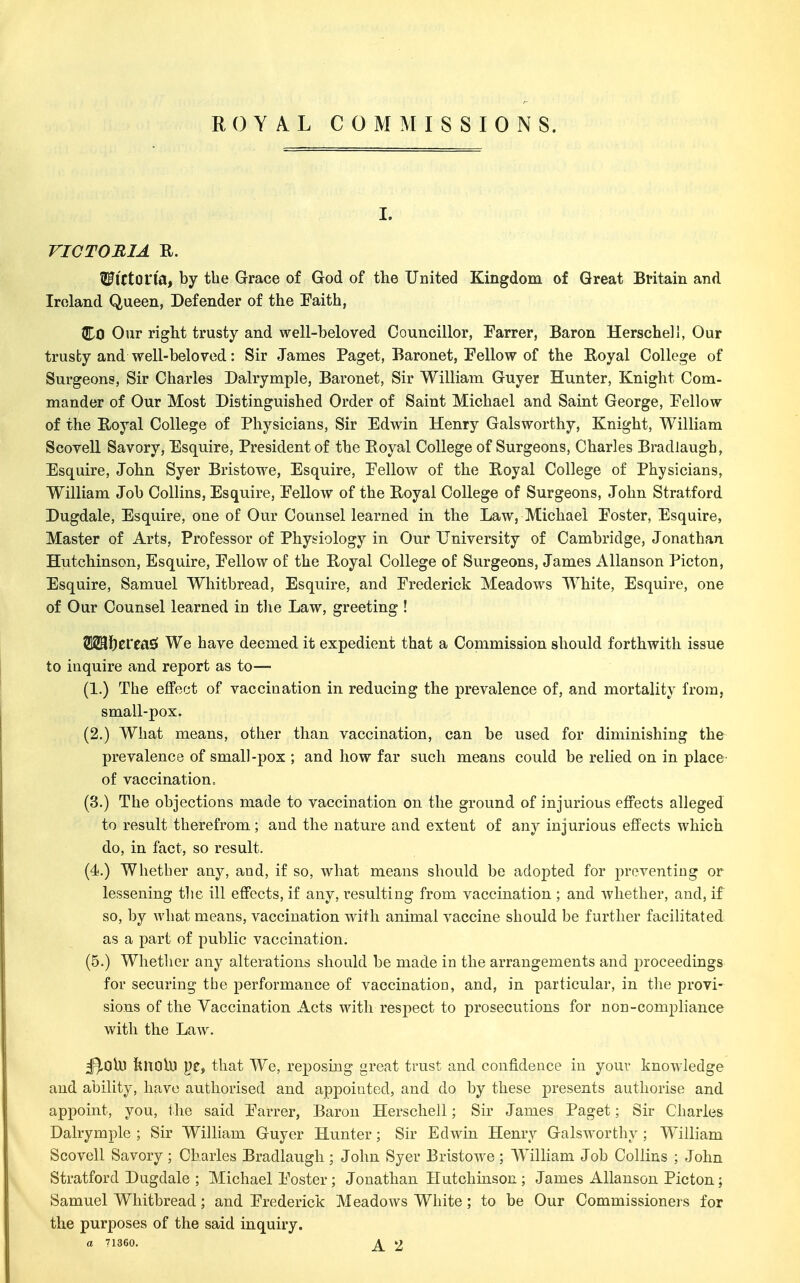 ROYAL COMMISSIONS. I. VICTOBIA R. ^ICton'a, by the Grace of God of the United Kingdom of Great Britain and Ireland Queen, Defender of the Faith, Co Our right trusty and well-beloved Councillor, Parrer, Baron Herschell, Our trusty and well-beloved: Sir James Paget, Baronet, Fellow of the Royal College of Surgeons, Sir Charles Dairymple. Baronet, Sir William Guyer Hunter, Knight Com- mander of Our Most Distinguished Order of Saint Michael and Saint George, Pellow of the Royal College of Physicians, Sir Edwin Henry Galsworthy, Knight, William Scovell Savory, Esquire, President of the Royal College of Surgeons, Charles Bradlaugh, Esquire, John Syer Bristowe, Esquire, Eellow of the Royal College of Physicians, William Job Collins, Esquire, Fellow of the Royal College of Surgeons, John Stratford Dugdale, Esquire, one of Our Counsel learned in the Law, Michael Foster, Esquire, Master of Arts, Professor of Physiology in Our University of Cambridge, Jonathan Hutchinson, Esquire, Fellow of the Royal College of Surgeons, James Allanson Picton, Esquire, Samuel Whitbread, Esquire, and Frederick Meadows White, Esquire, one of Our Counsel learned in the Law, greeting ! 2183J)erea£f We have deemed it expedient that a Commission should forthwith issue to inquire and report as to— (1.) The effect of vaccination in reducing the prevalence of, and mortality from, small-pox. (2.) What means, other than vaccination, can be used for diminishing the prevalence of small-pox ; and how far such means could be relied on in place' of vaccination= (3.) The objections made to vaccination on the ground of injurious effects alleged to result therefrom; and the nature and extent of any injurious effects which do, in fact, so result. (4.) Whether any, and, if so, what means should be adopted for preventing or lessening the ill effects, if any, resulting from vaccination ; and whether, and, if so, by what means, vaccination with animal vaccine should be further facilitated as a part of public vaccination. (5.) Whether any alterations should be made in the arrangements and proceedings for securing the performance of vaccination, and, in particular, in the provi- sions of the Vaccination Acts with respect to prosecutions for non-compliance with the Law% ^OlU knobj ye, that We, reposing great trust and confidence in your knowledge and ability, have authorised and appointed, and do by these presents authorise and appoint, you, the said Farrer, Baron Herschell; Sir James Paget; Sir Charles Dalrymple ; Sir William Guyer Hunter; Sir Edwin Henry Galsworthy ; William Scovell Savory ; Charles Bradlaugh ; John Syer Bristowe ; William Job Collins ; John Stratford Dugdale ; Michael Foster; Jonathan Hutchinson; James Allanson Picton; Samuel Whitbread; and Frederick Meadows White; to be Our Commissioners for the purposes of the said inquiry.