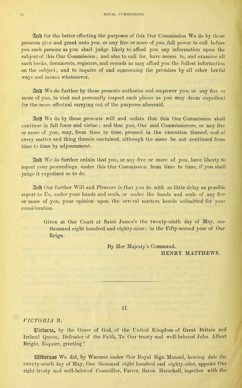 9[nlJ for the better effecting the purposes of this Our Commission We do by those presents give and grant unto you, or any five or more of you, full power to call before you su(3h persons as you shall judge likely to afford you any information upon the subject of this Our Commission; and also to call for, have access to, and examine all such books, documents, registers, and records as may afi'ord you the fullest information on the subject; and to inquire of and concerning the premises by all other lawful ways and means whatsoever. Sinti We do further by these presents authorise and empower you, or any five or more of you, to visit and personally inspect such places as you may deem expedient for the more effectual carrying out of the purposes aforesaid. Sinti We do by these presents will and ordain that this Our Commission shall continue in full force and virtue ; and that you, Our said Commissioners, or any five or more of you, may, from time to time, proceed in the execution thereof, and of every matter and thing therein contained, although the same be not continued from time to time by adjournment. 9inlJ We do further ordain that you, or any five or more of you, have liberty to report your proceedings under this Our Commission from time to time, if you shall judge it expedient so to do. SinlJ Our further Will and Pleasure is that you do with as little delay as possible report to Us, under your hands and seals, or under the hands and seals of any five or more of you, your opinion upon the seve ral matters herein submitted for your consideration. Given at Our Court at Saint James's the twenty-ninth day of May, one thousand eight hundred and eighty-nine; in the Pifty-second year of Our Reign. By Her Majesty's Command. HENRY MATTHEWS. 11. VICTORIA R. Wirtoria, by the Grace of God, of the United Kingdom of Great Britain and Ireland Queen, Defender of the Eaith, To Our trusty and well-beloved John Albert Bright, Esquire, greeting ! 21331)ercas! We did, by Warrant under Our Royal Sign Manual, bearing date the twenty-ninth day of May, One thousand eight hundred and eighty-nine, appoint Our right trusty and well-beloved Councillor, Earrer, Baron Herschell, together with the