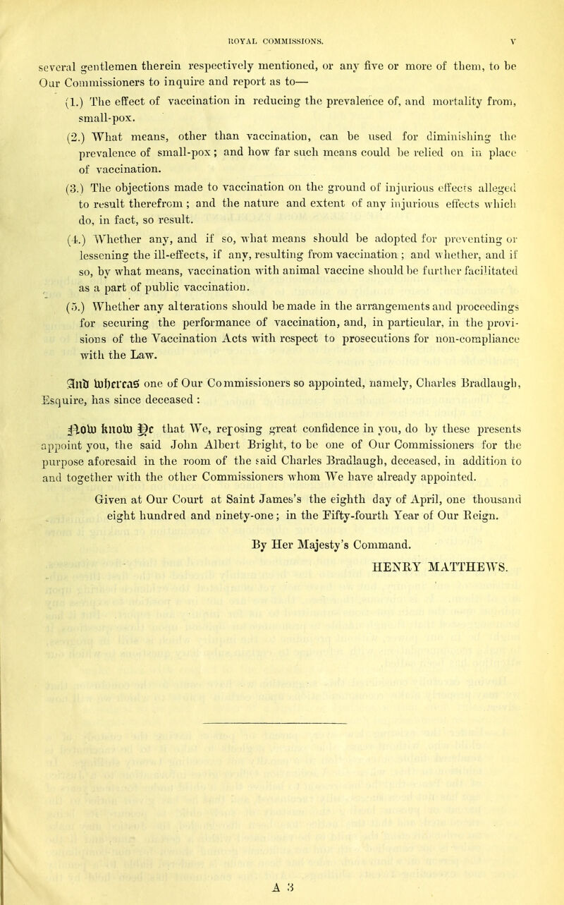 several gentlemen therein respectively mentioned, or any five or more of tliem, to be Oar Commissioners to inquire and report as to— (1.) The effect of vaccination in reducing the prevalence of, and mortality from, small-pox. (2.) What means, other than vaccination, can be used for diminishing the prevalence of small-pox; and how far such means could be relied on in place of vaccination. (3.) The objections made to vaccination on the ground of injurious effects alleged to result therefrom ; and the nature and extent of any injurious effects which do, in fact, so result. (i.) Whether any, and if so, what means should be adopted for preventing oi- lessening the ill-effects, if any, resulting from vaccination ; and whether, and if so, by what means, vaccination wath animal vaccine should be furtlier facilitated as a part of public vaccination. (5.) Whether any alterations should be made in the arrangements and proceedings for securing the performance of vaccination, and, in particular, in the provi- sions of the Vaccination Acts with respect to prosecutions for non-compliance with the Law. ^ilxH iul)crcas> one of Our Commissioners so appointed, namely, Charles Bradlaugh, Esquire, has since deceased : ^^OU) feltOlD that We, reposing great confidence in you, do by these presents appoint you, the said John Albert Bright, to be one of Our Commissioners for the purpose aforesaid in the room of the said Charles Eradlaugh, deceased, in addition to and together with the other Commissioners whom We have already appointed. Given at Our Court at Saint James's the eighth day of April, one thousand eight hundred and ninety-one; in the Tifty-fourth Year of Our Eeign. By Her Majesty's Command. HENRY MATTHEWS.