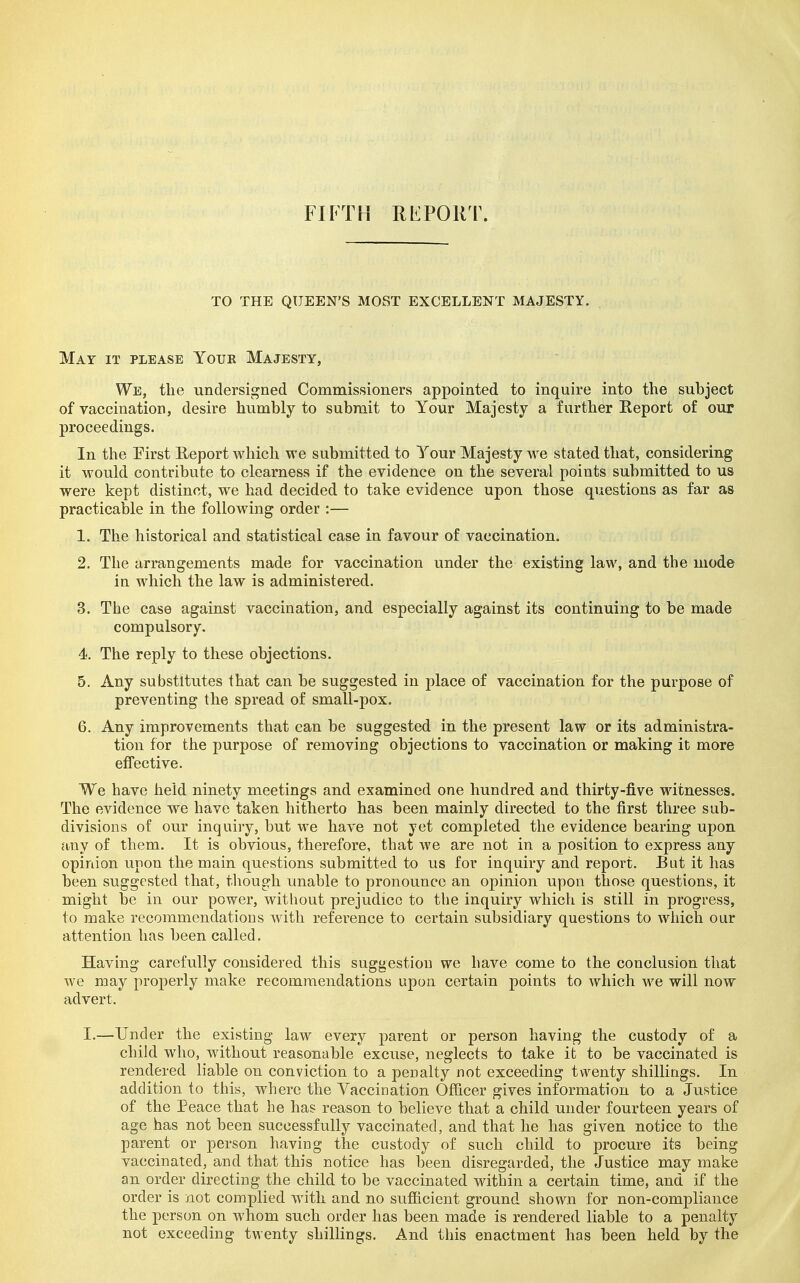 FIFTH RFPORT. TO THE QUEEN'S MOST EXCELLENT MAJESTY. May it please Youk Majesty, We, the undersigned Commissioners appointed to inquire into the subject of vaccination, desire humbly to submit to Your Majesty a farther Eeport of our proceedings. In the Pirst Report which we submitted to Your Majesty we stated that, considering it would contribute to clearness if the evidence on the several points submitted to us were kept distinct, we had decided to take evidence upon those questions as far as practicable in the following order :— 1. The historical and statistical case in favour of vaccination. 2. The arrangements made for vaccination under the existing law, and the mode in which the law is administered. 3. The case against vaccination, and especially against its continuing to be made compulsory. 4. The reply to these objections. 5. Any substitutes that can be suggested in place of vaccination for the purpose of preventing the spread of small-pox. 6. Any improvements that can be suggested in the present law or its administra- tion for the purpose of removing objections to vaccination or making it more effective. We have held ninety meetings and examined one hundred and thirty-five witnesses. The evidence we have taken hitherto has been mainly directed to the first three sub- divisions of our inquiry, but we have not yet completed the evidence bearing upon any of them. It is obvious, therefore, that we are not in a position to express any opinion upon the main questions submitted to us for inquiry and report. But it has been suggested that, though unable to pronounce an opinion upon those questions, it might be in our power, without prejudice to the inquiry which is still in progress, to make recommendations with reference to certain subsidiary questions to which our attention has been called. Having carefully considered this suggestion we have come to the conclusion that we may properly make recommendations upon certain points to which we will now advert. I.—Under the existing law every parent or person having the custody of a child who, without reasonable excuse, neglects to take it to be vaccinated is rendered liable on conviction to a penalty not exceeding tv^^enty shillings. In addition to this, where the Vaccination Officer gives information to a Justice of the Peace that he has reason to believe that a child under fourteen years of age has not been successfully vaccinated, and that he has given notice to the parent or person having the custody of such child to procure its being vaccinated, and that this notice has been disregarded, the Justice may make an order directing the child to be vaccinated within a certain time, and if the order is not complied with and no sufficient ground shown for non-compliance the person on whom such order has been made is rendered liable to a penalty not exceeding twenty shillings. And this enactment has been held by the