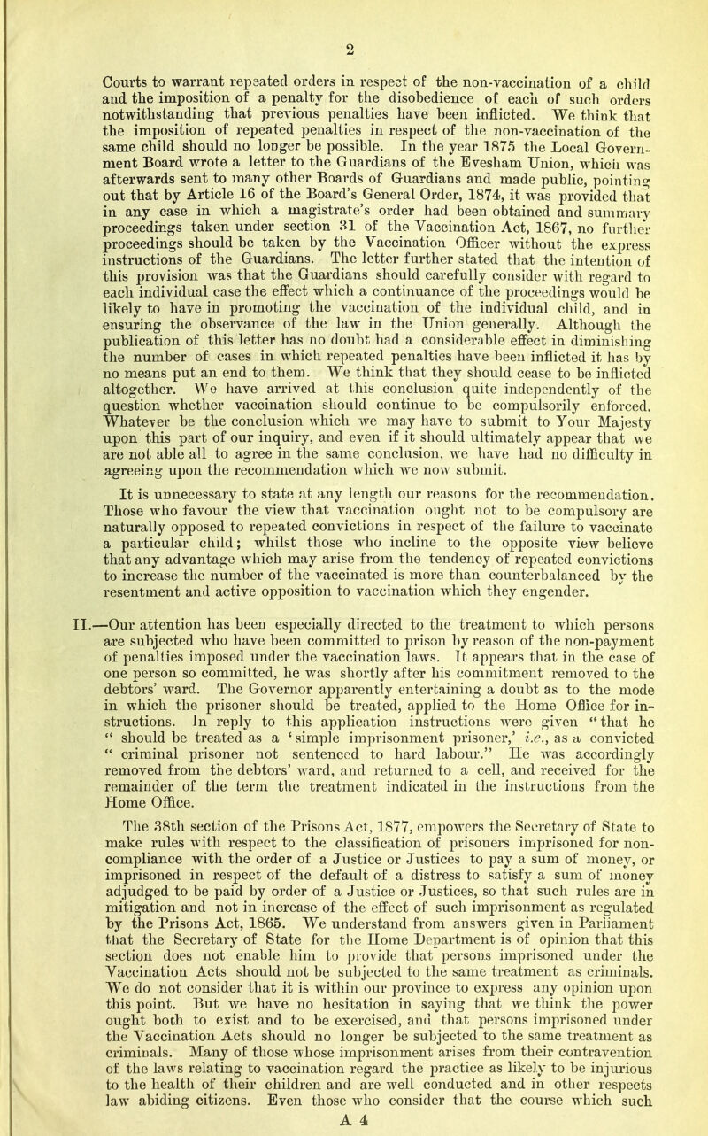Courts to warrant repaated orders in respect of ttie non-vaccination of a child and the imposition of a penalty for tlie disobedience of each of such orders notwithstanding that previous penalties have been inflicted. We think that the imposition of repeated penalties in respect of the non-vaccination of the same child should no longer be possible. In the year 1875 the Local Govern- ment Board wrote a letter to the Guardians of the Evesham Union, whicii was afterwards sent to many other Boards of Guardians and made public, pointing out that by Article 16 of the Board's General Order, 1874, it was provided thai; in any case in which a magistrate's order had been obtained and summary proceedings taken under section 31 of the Vaccination Act, 1867, no further proceedings should be taken by the Vaccination Officer without the express instructions of the Guardians. The letter further stated that the intention of this provision was that the Guardians should carefully consider with regard to each individual case the effect which a continuance of the proceedings would be likely to have in promoting the vaccination of the individual child, and in ensuring the observance of the law in the Union generally. Although the publication of this letter has no doubt had a considerable effect in diminishing the number of cases in which repeated penalties have been inflicted it has by no means put an end to them. We think that they should cease to be inflicted altogether. We have arrived at tliis conclusion quite independently of the question whether vaccination should continue to be compulsorily enforced. Whatever be the conclusion which we may have to submit to Your Majesty upon this part of our inquiry, and even if it should ultimately appear that we are not able all to agree in the same conclusion, we have had no difficulty in agreeing upon the recommendation vv'hich we now submit. It is unnecessary to state at any length our reasons for the recommendation. Those who favour the view that vaccination ought not to be compulsory are naturally opposed to repeated convictions in respect of the failure to vaccinate a particular child; whilst those who incline to the opposite view believe that any advantage which may arise from the tendency of repeated convictions to increase the number of the vaccinated is more than counterbalanced by the resentment and active opposition to vaccination which they engender. II.—Our attention has been especially directed to the treatment to which persons are subjected who have been committed to prison by reason of the non-payment of penalties imposed under the vaccination laws. It appears that in the case of one person so committed, he was shortly after his commitment removed to the debtors' ward. The Governor apparently entertaining a doubt as to the mode in which the prisoner should be treated, applied to the Home Oflice for in- structions. In reply to this application instructions were given that he should be treated as a 'simple imprisonment prisoner,' i.e., as a convicted *' criminal prisoner not sentenced to hard labour. He was accordingly removed from the debtors' ward, and returned to a cell, and received for the remainder of the term the treatment indicated in the instructions from the Home Office. The 38th section of the Prisons Act, 1877, empowers the Secretary of State to make rules with respect to the classification of prisoners imprisoned for non- compliance with the order of a Justice or Justices to pay a sum of money, or imprisoned in respect of the default of a distress to satisfy a sum of money adjudged to be paid by order of a Justice or Justices, so that such rules are in mitigation and not in increase of the effect of such imprisonment as regulated by the Prisons Act, 1865. We understand from answers given in Parliament tliat the Secretary of State for tiie Home Department is of opinion that this section does not enable him to provide that persons imprisoned under the Vaccination Acts should not be subjected to the same treatment as criminals. We do not consider that it is within our province to express any opinion upon this point. But we have no hesitation in saying that we think the power ought boch to exist and to be exercised, and that persons imprisoned under the Vaccination Acts should no longer be subjected to the same treatment as criminals. Many of those whose imprisonment arises from their contravention of the laws relating to vaccination regard the practice as likely to be injurious to the health of their children and are well conducted and in other respects law abiding citizens. Even those who consider that the course which such