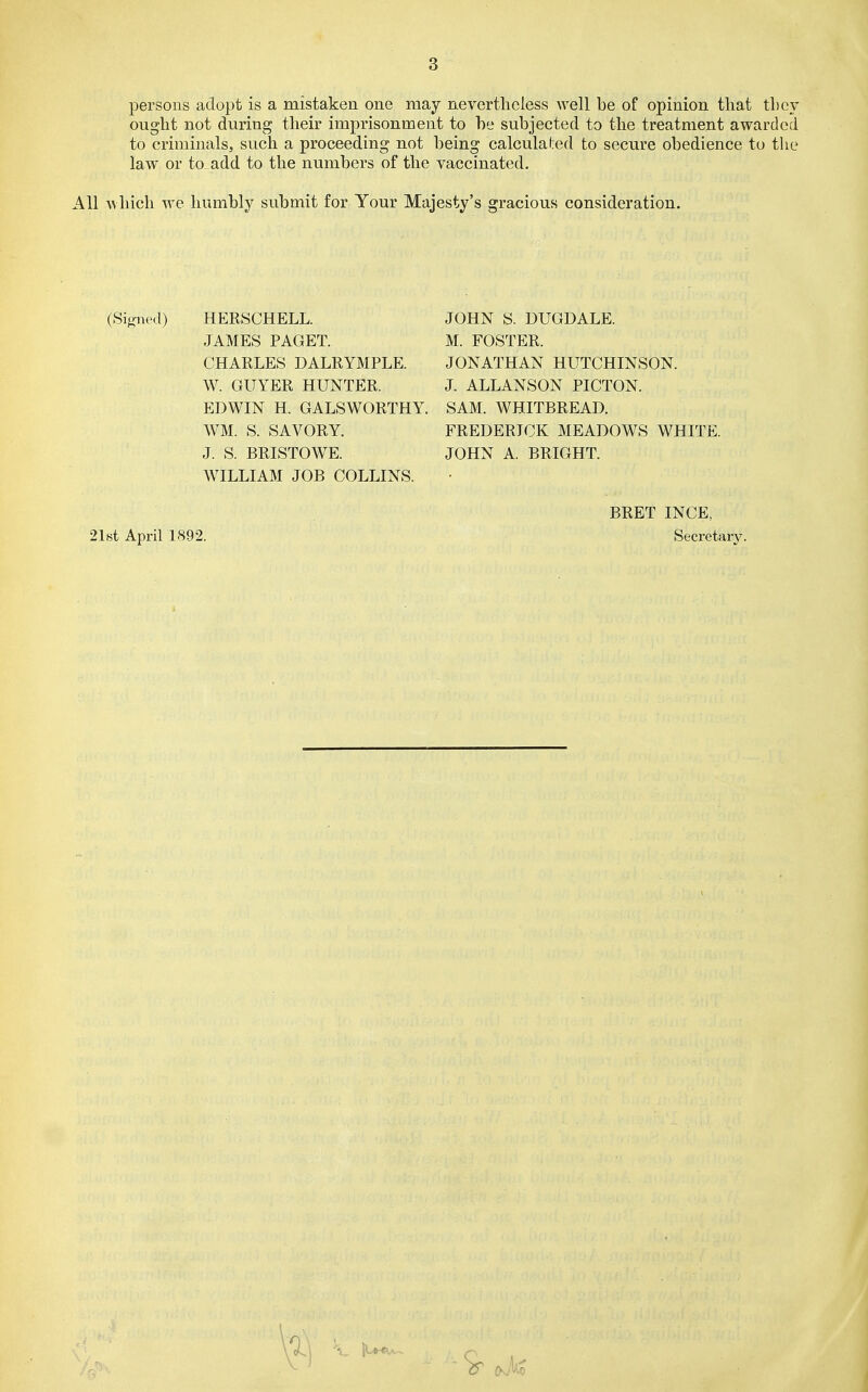 persons adopt is a mistaken one may nevertheless well be of opinion that they ought not during their imprisonment to he subjected to the treatment awarded to criminals, such a proceeding not being calculal;ed to secure obedience to tiie law* or to add to the numbers of the vaccinated. All which we humbly submit for Your Majesty's gracious consideration. (Signed) HERSCHELL. JOHN S. DUGDALE. JAMES PAGET. CHARLES DALRYMPLE. W. GUYER HUNTER. EDWIN H. GALSWORTHY, WM. S. SAVORY. J. S. BRISTOWE. WILLIAM JOB COLLINS. M. FOSTER. JONATHAN HUTCHINSON. J. ALLANSON PICTON. SAM. WHITBREAD. FREDERICK MEADOWS WHITE. JOHN A. BRIGHT. 21st April 1892. BRET INCE, Secretary.