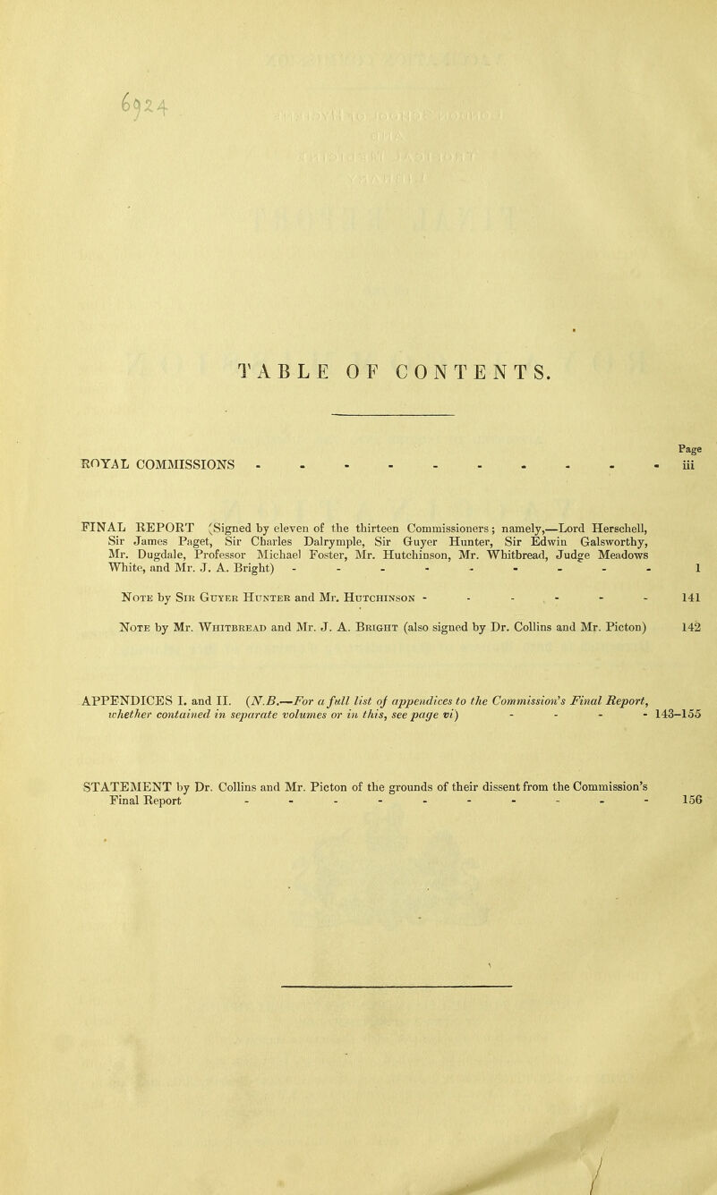 TABLE OF CONTENTS. Page ROYAL COMMISSIONS iii FINAL REPORT (Signed by eleven of the thirteen Commissioners; namely,—Lord Herschell, Sir James Paget, Sir Charles Dairy mple, Sir Gruyer Hunter, Sir Edwin Galsworthy, Mr. Dugdale, Professor Michael Foster, Mr. Hutchinson, Mr. Whitbread, Judge Meadows White, and Mr. J. A. Bright) 1 Note by Sir Guyeb Hunter and Mr. Hutchinson ------ 141 Note by Mr. Whitbread and Mr. J. A. Bright (also signed by Dr. Collins and Mr. Picton) 142 -APPENDICES I. and II. (N.B.—For a full list of appendices to the Commission's Final Report, whether contained in separate volumes or in this, see page vi) .... 143-155 STATEMENT by Dr. Collins and Mr. Picton of the grounds of their dissent from the Commission's Final Report 156