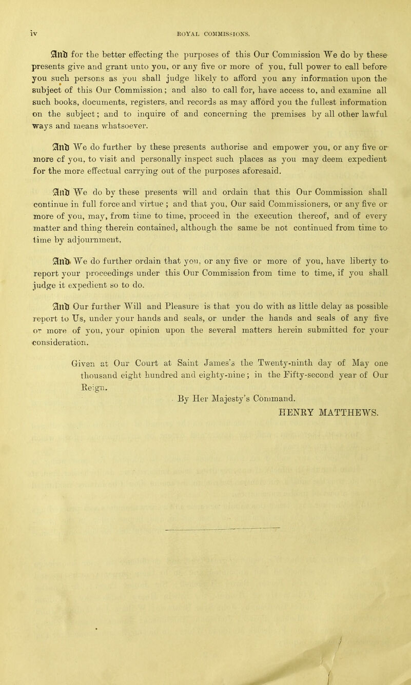 9[nlJ for the better effecting the purposes of this Our Commission We do by these- presents give and grant unto you, or any five or more of you, full power to call before- you such persons as you shall judge likely to afford you any information upon the subject of this Our Commission; and also to call for, have access to, and examine all such books, documents, registers, and records as may afford you the fullest information on the subject; and to inquire of and concerning the premises by all other lawful ways and means whatsoever. 9iViti We do further by these presents authorise and empower you, or any five or- more cf you, to visit and personally inspect such places as you may deem expedient for the more effectual carrying out of the purposes aforesaid. 9il\ti We do by these presents will and ordain that this Our Commission shall continue in full force and virtue ; and that you, Our said Commissioners, or any five or more of you, may, from time to time, proceed in the execution thereof, and of every matter and thing therein contained, although the same be not continued from time to time by adjournment, ^Intj We do further ordain that yoi.i. or any five or more of you, have liberty to- report your proceedings under this Our Commission from time to time, if you shall judge it expedient so to do. 0ntl Our further Will and Pleasure is that you do with as little delay as possible report to Us, under your hands and seals, or under the hands and seals of any five OT more of you, your opinion upon the several matters herein submitted for your consideration. Given at Our Court at Saint James's the Twenty-ninth day of May one thousand eight hundred and eighty-nine; in the Fifty-second year of Our Reign. . By Her Majesty's Command. HENRY MATTHEWS.