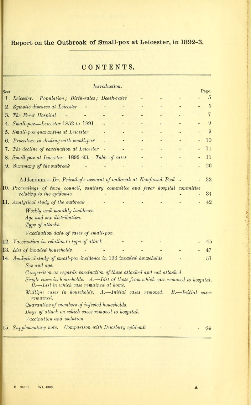 Report on the Outbreak of Small-pox at Leicester, in 1892-3. CONTENTS. Introduction. Sect. Page. 1. Leicester. Population; Birth-rates; Death-rates - - - - 5 2. Zymotic diseases at Leicester - - - - - - -5 3. The Fever Hospital 7 4. 8mall-pox—Leicester 1852 to 1891 - - - - - - 9 5. Small-pox quarantine at Leicester - - - - - - 9 6. Procedure in dealing with small-pox - - - - - -10 7. The decline of vaccination at Leicester - - - - - - 11 8. Small-pox at Leicester—1892-93. Table of cases - - - - 11 9. Summary of the outbreak - - - - - - -26 Addendum.—Dr. Priestley's account of outhreah at Neivfound^ Pool - - 33 10. Proceedings of toivfi council^ sanitary committee and fever hospital committee relating to the epidemic - - - - - - -34 11. Analytical study of the outhreah - - - - - - 42 WeeJdy and monthly incidence. Age and sex distribution. Type of attacks. Vaccination data of cases of small-pox. 12. Vaccination in relation to type of attach - - - - - 45 13. List of invaded households - '- - - - - - 47 14. Analytical study of small-pox incidence in 1^'^ invaded households - - 51 Sex and age. Comparison as regards vaccination of those attached and not attached. Single cases in households. A.—List of those from which case removed to hospital. B.—List in vjhich case remained at home. Multiple cases in households. A.—Initial cases removed. B.—Initial cases remained. Quarantine of members of infected households. Days of attach on which cases removed to hospital. |l Vaccination and isolation. 15. Supplementary note. Comparison icith Dewsbiiry epidemic - - - 64 E 96530. Wt. 4309.