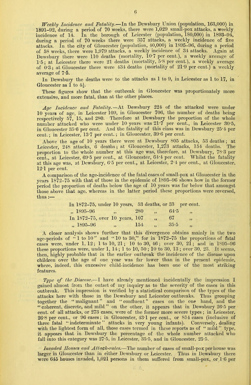 Weekly Incidence and Fatality.—In the Dewsbury Union (population, 163,000) in 1891-92, during a period of 70 weeks, there were 1,029 small-pox attacks, a weekly- incidence of 14. In the borough of Leicester (population, 180,000) in 1893-94, during a period of 70 weeks there were 357 attacks, a weekly incidence of five attacks. In the city of Gloucester (population, 40,000) in 1895-96, during a period of 58 weeks, there were 1,979 attacks, a weekly incidence of 34 attacks. Again at Dewsbury there were 110 deaths (mortality, 107 per cent.), a weekly average of 1*5; at Leicester there were 21 deaths (mortality, 5-8 per cent.), a weekly average of 0'3; at Gloucester there were 434 deaths (mortality of 21-9 per cent.) a weekly average of 7*5. In Dewsbury the deaths were to the attacks as 1 to 9, in Leicester as 1 to 17, in Gloucester as 1 to 4-|. These figures show that the outbreak in Gloucester was proportionately more extensive, and more fatal, than at the other places. Age Incidence and Fatality.—At Dewsbury 224 of the attacked were under 10 years of age, in Leicester 109, in Gloucester 706, the number of deaths being respectively 57, 15, and 280. Therefore at Dewsbury the proportion of the whole number attacked who were under 10 years was 21*7 per cent., in Leicester 30'5, in Gloucester 35*6 per cent. And the fatality of this class was in Dewsbury 25*4 per cent.; in Leicester, 13*7 per cent.; in Gloucester, 39*6 per cent. Above the age of 10 years there were at Dewsbury 805 attacks, 53 deaths ; at Leicester, 248 attacks, 6 deaths; at Gloucester, 1,273 attacks, 154 deaths. The proportion to the whole number at this age was, therefore, at Dewsbury, 78*3 per cent., at Leicester, 69*5 per cent., at Gloucester, 64*4 per cent. Whilst the fatality at this age was, at Dewsbury, 6-5 per cent., at Leicester, 2-4 per cent., at Gloucester, 12*1 per cent. A comparison of the age-incidence of the fatal cases of small-pox at Gloucester in the years 1872-75 with that of those in the epidemic of 1895-96 shows how in the former period the proportion of deaths below the age of 10 years was far below that amongst those above that age, whereas in the latter period these proportions were reversed, thus:— In 1872-75, under 10 years, 53 deaths, or 33 per cent. „ 1895-96 „ 280 „ 64-5 In 1872-75, over 10 years, 107 „ 67 „ 1895-96 „ 154 „ 35-5 A closer analysis shows further that this divergence obtains mainly in the two age-periods of  1 to 10  and  10 to 30, for in 1872-75 the proportions of fatal cases were, under 1, 12 ; 1 to 10, 21; 10 to 30, 46; over 30, 21; and in 1895-96 these proportions were, under 1, 14; 1 to 10, 50 ; 10 to 30, 13 ; over 30, 23. It seems, then, highly probable that in the earlier outbreak the incidence of the disease upon children over the age of one year was far lower than in the present epidemic, where, indeed, this excessive child-incidence has been one of the most striking features. Type of the Disease.—I have already mentioned incidentally the impression I gained almost from the outset of my inquiry as to the severity of the cases in this outbreak. This impression is verified by a statistical comparison of the types of the attacks here with those in the Dewsbury and Leicester outbreaks. Thus grouping together the  malignant and  confluent cases on the one hand, and the  coherent, discrete, and mild  on the other, it appears that in Dewsbury 26-5 per cent, of all attacks, or 273 cases, were of the former more severe types; in Leicester, 26*8 per cent., or 96 cases; in Gloucester, 43-1 per cent., or 854 cases (inclusive of three fatal indeterminate attacks in very young infants). Conversely, dealing with the lightest form of all, those cases termed in these reports as of  mild  type, it appears that in Dewsbury the percentage of the whole number attacked who fall into this category was 27*5, in Leicester, 35-5, and in Gloucester, 25'5. Invaded Souses and Attack-rates.—The number of cases of small-pox per house was larger in Gloucester than in either Dewsbury or Leicester. Thus in Dewsbury there were 645 houses invaded, 1,021 persons in them suffered from small-pox, or 1-6 per