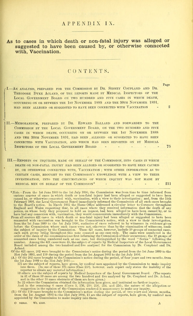 APPEND,IX IX. As to cases in which death or non-fatal injury was alleged or suggested to have been caused by, or otherwise connected with, Vaccination. CONTENTS. Page |l.—An analysis, prepared for the Commission by Dr. Sidney Coupland and Dr. Theodore Dyke Acland, of the exports made by Medical Inspectors of the Local Government Board on two hundred and five cases in which death, occurring on or between the 1st November 1888 and the 30th November 1891, had been alleged or suggested to have been connected with vaccination - 2 II. —Memorandum, prepared by Db. Edward Ballard and forwarded to the Commission by the Local Government Board, on the two hundred and five cases in which death, occurring on or between the 1st november 1888 and the 30th november 1891, had been alleged or suggested to have been connected with vaccination, and which had been reported on by medical | Inspectors of the Local Government Board 75 III. —Reports on inquiries, made on behalf of the Commission, into cases in which DEATH OR NON-FATAL INJURY HAD BEEN ALLEGED OR SUGGESTED TO HAVE BEEN CAUSED BY, OR OTHERWISE CONNECTED WITH, VACCINATION ; WITH OTHER INFORMATION AS TO CERTAIN CASES, BROUGHT TO THE COMMISSION'S KNOWLEDGE WITH A VIEW TO THEIR INVESTIGATION, INTO THE CIRCUMSTANCES OF WHICH INQUIRY WAS NOT MADE BY MEDICAL MEN ON BEHALF OF THE COMMISSION* - - - - - 211 *Note.—From the 1st June 1889 to the 1st July 1896, the Commission was from time to time informed from various sources of cases in which death or non-fatal injury had been alleged or suggested to have been caused by, or otherwise connected with, vaccination, with a view to their investigation ; and, from the 14th February 1891, the Local Government Board immediately informed the Commission of all such cases brought to the Board's notice. In March 1892 the Home Office addressed a circular letter to Coroners throughout England and Wales requesting that, in all cases where they received information that the death of any person, on whose body they proposed to hold an inquest, had been alleged to have been caused by, or to have had any connexion with, vaccination, they would communicate immediately with the Commission. From all sources 421 cases in which death or non-fatal injury had been alleged or suggested to hare been connected with vaccination was brought to the Commission's notice, with a view to their investigation, from the 1st June 1889 to the 1st July 1896, exclusive of cases referred to by witnesses in evidence given before the Commission where such cases were not, otherwise than by the examination of witnesses, made the subject of inquiry by the Commission. These 421 cases, however, include 19 groups of connected cases, each such group being throughout this note counted as one case only. The cases were numbered in the order of the dates of the communicatioijs first informing the Commission of their occurrence; the 19 groups of connected cases being numbered each as one case, but distinguished by the word Series following the number. Among the 421 cases were 45, the subject of reports by Medical Inspectors of the Local Government Board included among the two hundred and five analysed for the Commission by Dr. Coupland and Dr. Acland. Of the 421 cases, 262 were brought to the Commission's notice during the period from the 1st June 1889 to the 31st July 1893, and 159 during the period from the 1st August 1893 to the 1st July 1896. (A.) Of the 262 cases brought to the Commission's notice during the period, of four years and two months, from the 1st June 1889 to the 31st July 1893 :— 175 are the subject of reports, here given, by medical men appointed by the Commission to make inquiry into them. (In one of these 175 cases (Case 259), however, such report only states the inability of the reporter to obtain any material information.) 59 others are the subject of reports by Medical Inspectors of the Local Government Board. (The reports in 41 of these 59 cases are among the two hundred and five analysed by Dr. Coupland and Dr. Acland, and in the other 18 cases abstracts of them are here given.) In 22 others the Commission obtained the information here given, and instituted no further inquiry. And in the remaining 6 cases (Cases 3, 136, 210. 226, 254, and 256j, the nature of the allegation or suggestion in the opinion of the Commission rendered it unnecessary to make any inquiry. (B.) Of the 159 cases brought to the Commission's notice during the period, of two years and eleven months, from the 1st August 1893 to the 31st July 1896, 11 are the subject of reports, here given, by medical men appointed by the Commission to make inquiry into them. O 94060. Wt. 4309.