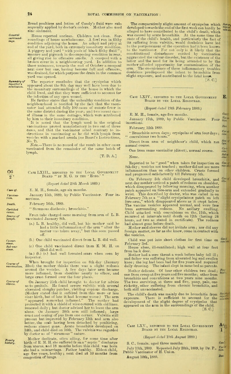 General surround- ings. Summary of reporter's conclusion. Bread poultices and lotion of Condy's fluid were sub- sequently applied by doctor's orders. Mother also used zinc ointment. House reported unclean. Children not clean. Sur- roundings of house unwholesome. A fowl run in filthy condition adjoining the house. An ashpit and privy at end of the yard, both in extremely insanitary condition. A piggery and yard  with pools of black filthy fluid  ; manure and pigwash in decomposing condition in rear, all giving rise to offensive smells. A cesspool with a broken cover in a neighbouring yard. In addition to these nuisances, towards the end of October a cesspool next door but one, having become full and offensive, was drained, for which purpose the drain in the common yard was opened. The reporter concludes that the erysipelas which appeared about the 8th day may well have been due to the insanitary surroundings of the house in which the child lived, and that they were sufficient to account for the infection of any open wound. He further states that the unhealthy condition of the neighbourhood is testified by the fact that the vacci- nator had attended fully 100 cases of enteric fever in the same district during the year; and two recent cases of illness in the same cottages, which were attributed by him to their insanitary condition. It is noted that the lymph used in the original vaccinations proved unsatisfactory in two out of three cases, and that the vaccinator acted contrary to in- structions in vaccinating as he did with lymph from vesicles with a marked areola (see Board's Instructions, No. 7). Note.—There is no record of the result in other cases vaccinated from the remainder of the same batch of lymph. [T. D. A.] 05 2  Case LXIII., reported to the Local Government Board  by M. G-. in the ' Echo.'  (Report dated 29th March 1889.) Case of. E. M. H., female, age six months. Vaccina- tion. Death. Certified cause. Source of lymph. Co-vac- cinee. Sub-vac- cinee. Course of vaccination Course of illness. Vamily history. January 15th, 1889, by Public Vaccinator. Pour in- sertions. February 16th, 1889.  Strumous diathesis ; bronchitis. From tube charged same morning from arm of L. B. vaccinated January 8th. (a.) L. B. healthy, did well, but his mother said he had a little inflammation of the arm  after the matter was taken awav, but this soon passed off. (&.) One child vaccinated direct from L. B. did well. (c.) One child vaccinated direct from E. M. H. on 22nd did well. (a.) (b.) (c.) had well foveated scars when seen by inspector. When brought for inspection on 8th day (January 22nd) the mother thinks there was a slight redness around the vesicles. A few days later arm became more inflamed, from shoulder nearly to elbow, and large crust formed over the four places. On January 25th child brought to doctor for advice as to genitals. He found severe vulvitis with several ulcerated sloughy patches, yielding copious discharge. (Mother stated that it suffered from this more or less since birth, but of late it had become worse.) The arm  appeared somewhat inflamed. The mother had protected it with a shield of wire covered with old linen, renewed daily ; but doctor advised her to leave the arm alone. On January 30th arm still inflamed; large crust and oozing of pus from one corner. Vulvitis still present but improved by February 13th and arm also better, the scab having been detached by poulticing, redness almost gone. Acute bronchitis developed on 14tb, and child died on 16th. The vulvitis was regarded by doctor as of  strumous  nature. Mother dedicate, often ailing, for some time after birth of E. M. H. she suffered from a  septic  discharge from uterus, and 18 months before this child was born she had a miscarriage. Father healthy. Eldest child, age five years, healthy; next died at 10 months from congestion of lungs. The comparatively slight amount of erysipelas which developed towards the end of the first week can hardly be alleged to have contributed to the child's death, which was caused by acute bronchitis. At the same time the state of the child's health, and particularly the fact of its suffering from vulvitis, would doubtless have led to the postponement of the operation had it been known to the vaccinator. For not only is it likely that the constitutional disturbance excited by vaccination aggravated the vulvar disorder, but the existence of the latter and the need for its being attended to by the mother afforded opportunity for contamination of the arm. The co-existence of these inflammatory troubles doubtless predisposed the infant to bronchitis from slight exposure, and contributed to the fatal issu*. [S. C] Sun jfj rep, ef com sit Case LXIV., reported to the Local Government E. Board by the Local Registrar, Cas'f, Vaiuy tioni Sen Cer ei can., Sou) iff lym\ Co-r- cint Sub\+ cint Cou)oJ vactaki Cow of illni (Report dated 19th February 1889.) E. M. H., female, age five months. January 17th, 1889, by Public Vaccinator. Four insertions. February. 12th 1889. Bronchitis seven days; erysipelas of arm four days ;  convulsions two hours. Direct from arm of neighbour's child, which ran normal course. One from same vaccinifer (direct), normal course. None. Reported to be good when taken for inspection on 8th day ; vesicles not touched ; mother did not see more inflammation than on other children. Crusts formed and progressed satisfactorily till February 5th. On February 5th child developed bronchitis, and next day mother noticed a patch of redness on shoulder, which disappeared by following morning, when another patch appeared on fore-arm and extended gradually to wrist. This described by doctor, who was called in on February 7th as a  slight erysipelatous patch on left fore-arm, which disappeared above as it crept below. The vaccine vesicles appeared normal, and were free from surrounding redness. No axillary swelling. Child attacked with convulsions on the, 11th, which recurred at intervals until death on 12th (lasting 24 hours, not two as stated in certificate). The redness had almost gone before death. Mother said sleeves did not irritate arm ; nor did any foreign matter, so far as she knew, come in contact with the vesicles. Child was put into short clothes for first time on February 3rd. House close, ill-ventilated; high wall at four feet from back door. Mother had a sore throat a week before baby fell ill; and father was suffering from ulcerated leg and swollen knee ; the leg had been bad for five years and required daily dressing. The infant slept in same bed as parents. Mother delicate. Of four other children two dead ; one from croup at five years and five months; other from bronchitis and convulsions at two years nine months. The two surviving, at three and five, puny, pale, one ricketty, other suffering from chronic bronchitis, and both still unvaccinated. The child's death was mainly due to bronchitis from *i exposure. There is sufficient to account for the ™ni development of the slight degree of erysipelas that appeared on the arm in the surroundings of the child. [S. C] Genii condons. hist Case LXV., reported to the Local Government Board by the Local Registrar. (Report dated \9th August 1889.) S. C, female, aged three months. July 13th, 1889. Repeated July 20th. 1889, by Dr. P., Public Vaccinator of H. Union. August 10th, 1889. Ac 1 Cast Vaci tion.\ Dear