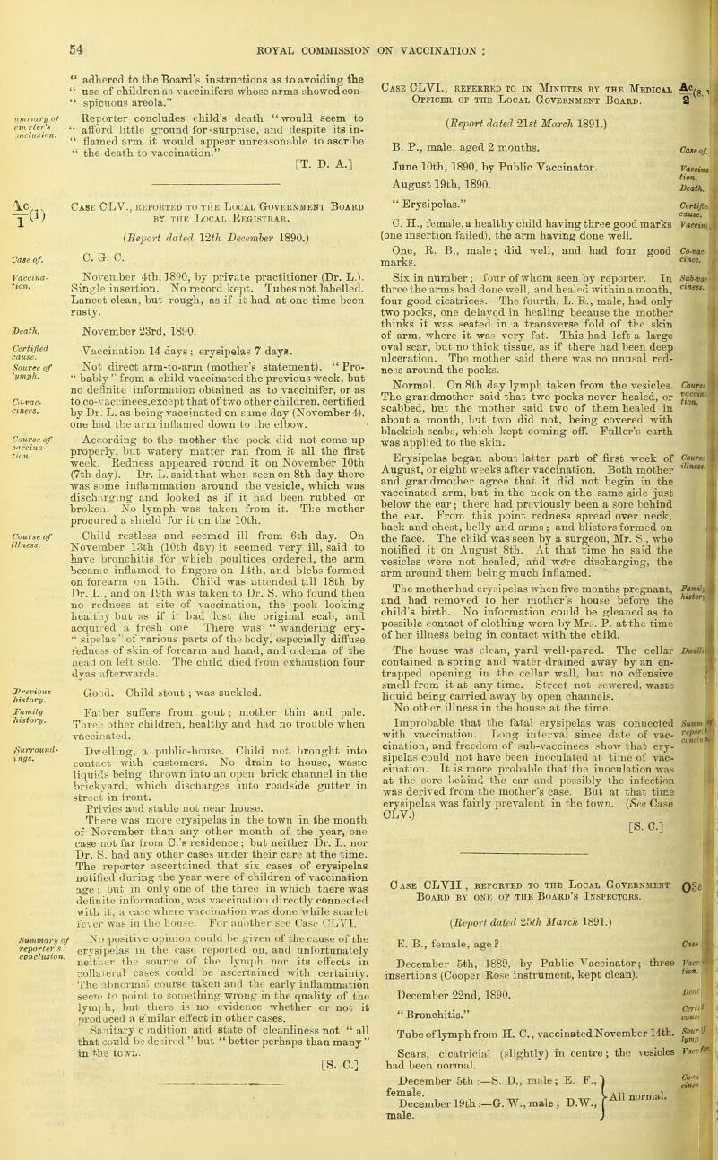 n mmary of cvcrter's inclusion. \1) Vase of. Vaccina- tion. Death. Certified cause. Source of 'ymph. Co-vac- cinees. Course of vaccina- tion. Course of illness. Previous history. family liistory. Surround- ings. adhered to the Board's instructions as to avoiding the use of children as vaccinifers whose arms showed con- spicuous areola. Reporter concludes child's death would seem to afford little ground for-surprise, and despite its in- flamed arm it would appear unreasonable to ascribe the death to vaccination. [T. D. A.] f<8- Summary of reporter's conclusion. Case CLV.. .reported to the Local Government Board by the Local Registrar. (Report dated 12th December 1890.) C. G. C. November 4th, 1890, by private practitioner (Dr. L.). Single insertion. No record kept. Tubes not labelled. Lancet clean, but rough, as if it had at one time been rusty. November 23rd, 1890. Vaccination 14 days ; erysipelas 7 days. Not direct arm-to-arm (mother's statement).  Pro-  bably  from a child vaccinated the previous week, but no definite information obtained as to vaccinifer, or as to co-vaccinees,except that of two other children, certified by Dr. L. as being vaccinated on same day (November 4), one had the arm inflamed down to the elbow. According to the mother the pock did not come up properly, but watery matter ran from it all the first week. Redness appeared round it on November 10th (7th clay). Dr. L. said that when seen on 8th day there was some inflammation around the vesicle, which was discharging and looked as if it had been rubbed or brokea. No lymph was taken from it. The mother procured a shield for it on the 10th. Child restless and seemed ill from 6th day. On November 13th (10th day) it seemed very ill, said to have bronchitis for which poultices ordered, the arm became inflamed to fingers on 14th, and biebs formed on forearm on 15th. Child was attended till 18th by Dr. L,, and on 19th was taken to Dr. S. who found then no redness at site of vaccination, the pock looking healthy but as if it had lost the original scab, and acquired a fresh one There was  wandering ery-  sipelas  of various parts of the body, especially diffuse redness of skin of forearm and hand, and oedema of the nead on left side. The child died from exhaustion four dyas afterwards. Good. Child stout ; was suckled. Father suffers from gout ; mother thin and pale. Three other children, healthy and had no trouble when vaccinated. Dwelling, a public-house. Child not brought into contact with customers. No drain to house, waste liquids being thrown into an open brick channel in the brickyard, which discharges into roadside gutter in street in front. Privies and stable not near house. There was more erysipelas in the town in the month of November than any other month of the year, one case not far from C.'s residence; but neither Dr. L. nor Dr. S. had any other cases under their care at the time. The reporter ascertained that six cases of erysipelas notified during the year were of children of vaccination age ; but in only one of the three in which there was definite information, was vaccination directly connected with it, a case where vaccination was done while scarlet fever was in the house. For another see Case CLVI. No positive opinion could be given of the cause of the erysipelas in the case reported on, and unfortunately neither the source of the lymph nor its effects in collateral cases could be ascertained with certainty. The abnormal course taken and the early inflammation seem to point to something wrong in the quality of the lym] h, but there is no evidence whether or not it produced a similar effect in other cases. Sanitary c mdition and state of cleanliness not  all that could be desired, hut  better perhaps than many in the tcivr.. [S. C] Sub-vac cinees. Case CLYL, Officer of the Local Government Board. (Report dated 21st March 1891.) B. P., male, aged 2 months. June 10th, 1890, by Public Vaccinator. August 19th, 1890.  Erysipelas. Certifie, cause. C. PL, female, a healthy child having three good marks Vaccini. (one insertion failed), the arm having done well. One, R. B., male; did well, and had four good Co-vac marks. cinee. Six in number ; four of whom seen by reporter. In three the arms had done well, and healed within a month, four good cicatrices. The fourth, L. R., male, had only two pocks, one delayed in healing because the mother thinks it was seated in a transverse fold of the skin of arm, where it was very fat. This had left a large oval scar, but no thick tissue, as if there had been deep ulceration. The mother said there was no unusal red- ness around the pocks. Normal. On 8th day lymph taken from the vesicles. The grandmother said that two pocks never healed, or scabbed, but the mother said two of them healed in about a month, but two did not, being covered with blackish scabs, which kept coming off. Fuller's earth was applied to the skin. Erysipelas began about latter part of first week of August, or eight weeks after vaccination. Both mother and grandmother agree that it did not begin in the vaccinated arm, but in the neck on the same side just below the ear; there had previously been a sore behind the ear. From this point redness spread over neck, back and chest, belly and arms ; and blisters formed on the face. The child was seen by a surgeon, Mr. S., who notified it on August 8th. At that time he said the vesicles were not healed, and we're discharging, the arm around them being much inflamed. The mother had erysipelas when five months pregnant, and had removed to her mother's house before the child's birth. No information could be gleaned as to possible contact of clothing worn by Mrs. P. at the time of her illness being in contact with the child. The house was clean, yard well-paved. The cellar Die, contained a spring and water drained away by an en- trapped opening in the cellar wall, but no offensive smell from it at any time. Street not sewered, waste liquid being carried away by open channels. No other illness in the house at the time. Course vaccine tion. Course illness. Famili Aisiorj Improbable that the fatal erysipelas was connected with vaccination. Long interval since date of vac- cination, and freedom of sub-vaccinees show that ery- sipelas could not have been inoculated at time of vac- cination. It is more probable that the inoculation was at the sore behind the ear and possibly the infection was derived from the mother's case. But at that time erysipelas was fairly prevalent in the town. (See Case CLV.) [S. C] Summ report conch Case CLVIL, reported to the Local Government Q3a Board by one of the Board's Inspectors. (Re-port dated, 2Uh March 1891.) E. B., female, age? December 5th, 1889, by Public Vaccinator; three insertions (Cooper Rose instrument, kept clean). December 22nd, 1890. Bronchitis. Tube of lymph from BE. C., vaccinated November 14th. Scars, cicatricial (slightly) in centre; the vesicles had been normal. December 5th :—S. D., male; E. F., ^ female. I Ail normal. December 19th:—G. W., male ; D.W., J male. J Case Vacc, tion. Deaf Cert, 1 catist Sour if lymf Yaccfet Co-vc cinee