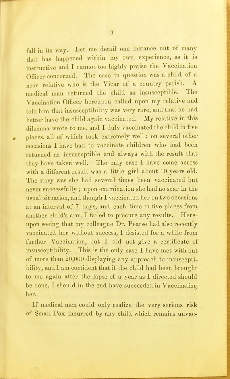 fall in its way. Let me detail one instance out of many that has happened within my own experience, as it is instructive and I cannot too highly praise the Vaccination Officer concerned. The case in question was a child of a near relative who is the Vicar of a country parish. A medical man returned the child as insusceptible. The Vaccination Officer hereupon called upon my relative and told him that insusceptibility was very rare, and that he had better have the child again vaccinated. My relative in this dilemma wrote to me, and I duly vaccinated the child in five places, all of which took extremely well; on several other occasions I have had to vaccinate children who had been returned as insusceptible and always with the result that they have taken well. The only case I have come across with a different result was a little girl about 10 years old. The story was she had several times been vaccinated but never successfully ; upon examination she had no scar in the usual situation, and though I vaccinated her on two occasions at an interval of 7 days, and each time in five places from another child's arm, I failed to procure any results. Here- upon seeing that my colleague Dr. Pearse had also recently vaccinated her without success, I desisted for a while from further Vaccination, but I did not give a certificate of insusceptibility. This is the only case I have met with out of more than 20,000 displaying any approach to insuscepti- bility, and I am confident that if the child had been brought to me again after the lapse of a year as I directed should be done, I should in the end have succeeded in Vaccinating her. If medical men could only realize the very serious risk of Small Pox incurred by any child which remains unvac-