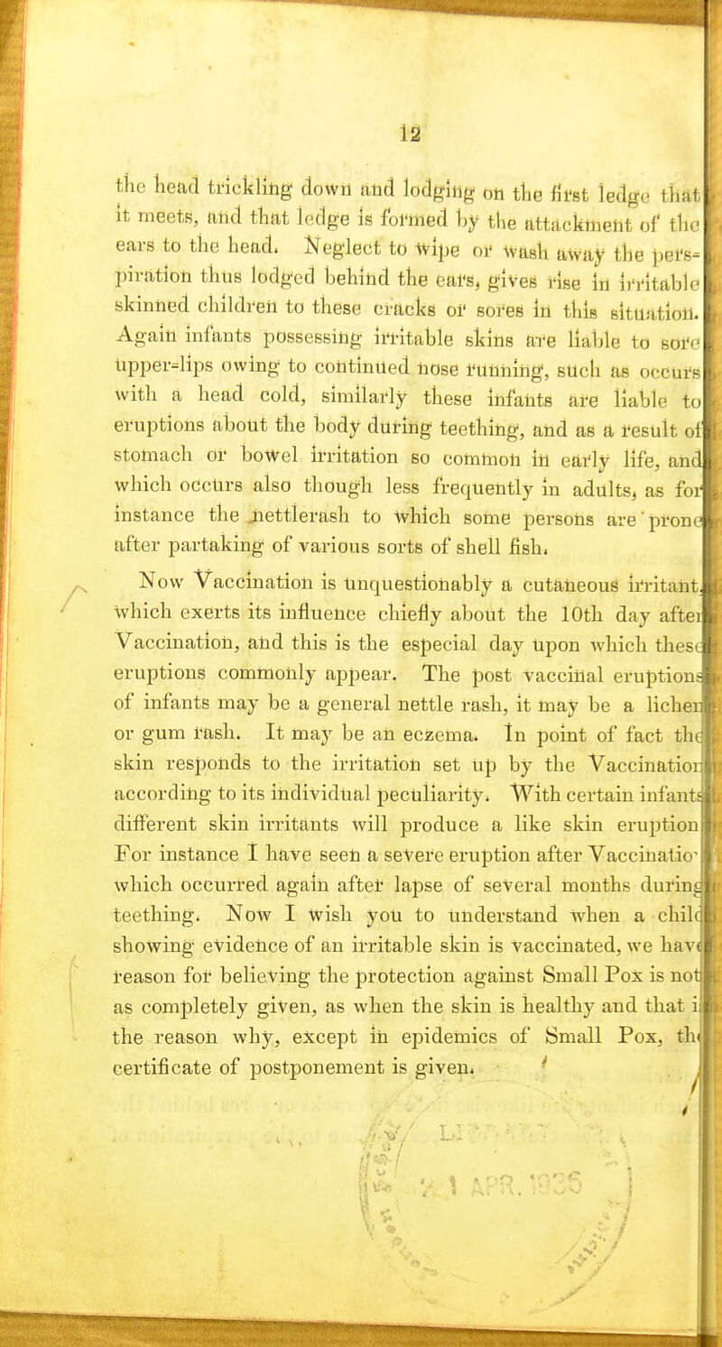 12 the head trickliiig down atxA lodging oti the fii'st ledge that It meets, ftiid that ledge Is foi'med hy the attacknieiit of the ears to the head. Neglect to Wipe oi' wash away the pel's- piration thus lodged behind the eai's, gives rise in ii'i^itable skinned children to these ci-acks oi' sores in this situation. Again infants possessing iri-itable skins a-re liable to soi'e lipper=lips owing to continued nose running, such as occurs with a head cold, similarly these infants are liable to eruptions about the body during teething, and as a result ol» stomach or bowel irritation so common in early life, and. which occurs also though less frequently in adults, as foil instance the Jiettlerash to which some persons are'pronel after partaking of various sorts of shell fish. I Now Vaccination is Unquestionably a cutaneous ii'ritant. which exerts its influence chiefly about the 10th day aftei Vaccination, and this is the especial day upon which these eruptions commonly appear. The post vaccinal eruption of infants may be a general nettle rash, it may be a liche or gum rash. It may be an eczema. In point of fact th skin responds to the irritation set Up by the Vaccinatio according to its individual peculiarity. With certain infant different skin irritants will produce a like skin eruption For instance 1 have seen a severe eruption after Vaccinatio^ which occurred again after lapse of several months durin teething. Now I wish you to understand when a chil showing evidence of an irritable skin is Vaccinated, we hav reason for believing the protection against Small Pox is no as completely given, as when the skin is healthy and that i the reason why, except in epidemics of Small Pox, th certificate of postponement is given.