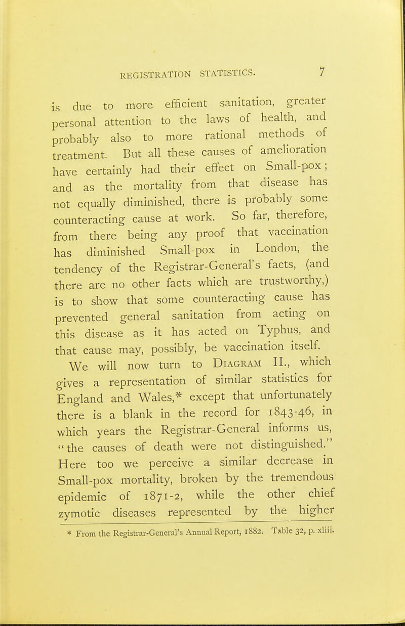 is due to more efficient sanitation, greater personal attention to the laws of health, and probably also to more rational methods of treatment. But all these causes of amelioration have certainly had their effect on Small-pox; and as the mortality from that disease has not equally diminished, there is probably some counteracting cause at work. So far, therefore, from there being any proof that vaccination has diminished Small-pox in London, the tendency of the Registrar-General's facts, (and there are no other facts which are trustworthy,) is to show that some counteracting cause has prevented general sanitation from acting on this disease as it has acted on Typhus, and that cause may, possibly, be vaccination itself. We will now turn to Diagram II., which gives a representation of similar statistics for England and Wales,* except that unfortunately there is a blank in the record for 1843-46, in which years the Registrar-General informs us, the causes of death were not distinguished. Here too we perceive a similar decrease in Small-pox mortality, broken by the tremendous epidemic of 1871-2, while the other chief zymotic diseases represented by the higher * From the Registrar-General's Annual Report, 1882. Table 32, p. xliii.