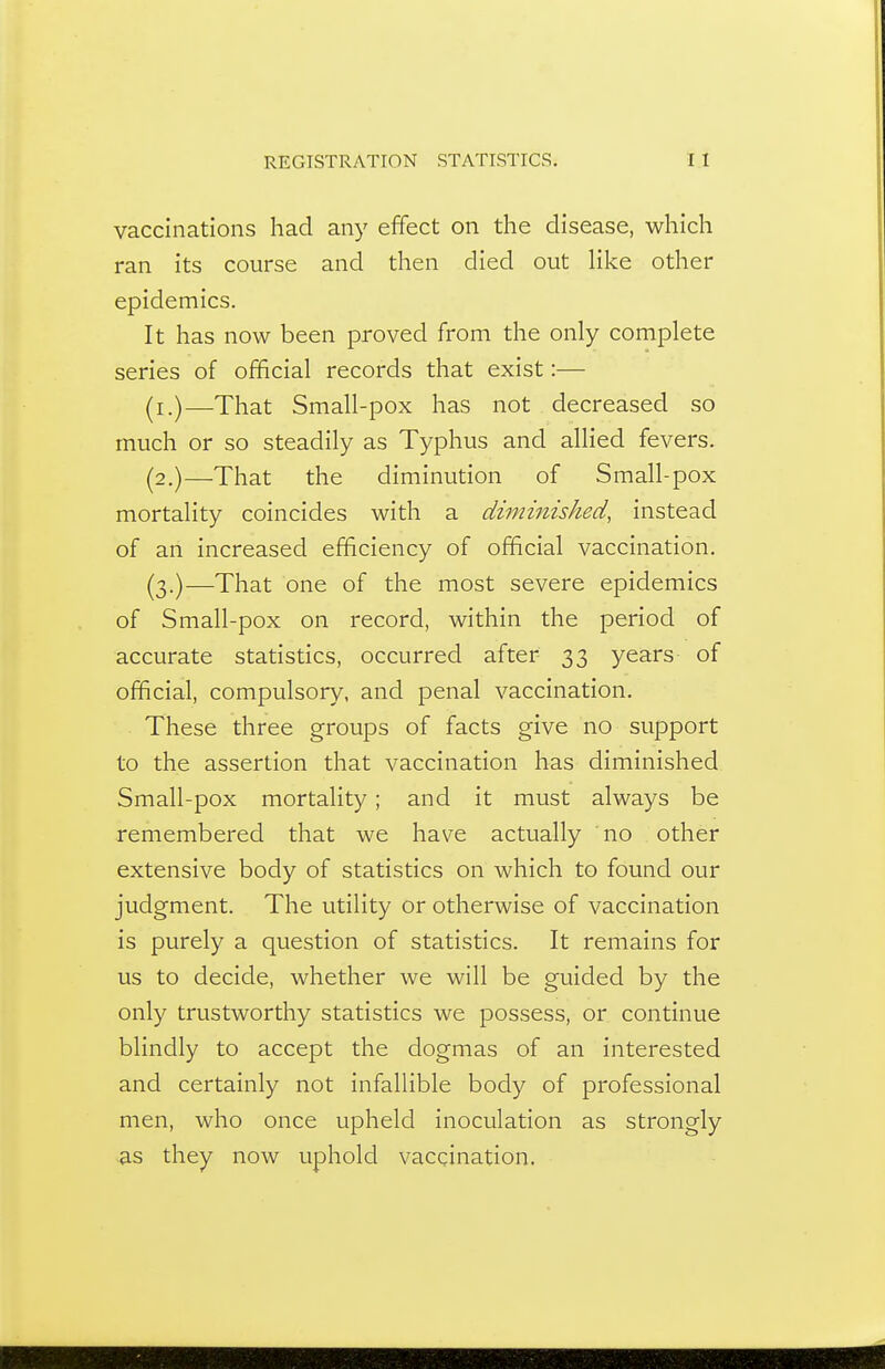 vaccinations had any effect on the disease, which ran its course and then died out Hke other epidemics. It has now been proved from the only complete series of official records that exist:— (i.)—That Small-pox has not decreased so much or so steadily as Typhus and allied fevers. (2.)—That the diminution of Small-pox mortality coincides with a diminished, instead of an increased efficiency of official vaccination. (3.)—That one of the most severe epidemics of Small-pox on record, within the period of accurate statistics, occurred after 33 years of official, compulsory, and penal vaccination. These three groups of facts give no support to the assertion that vaccination has diminished Small-pox mortality ; and it must always be remembered that we have actually no other extensive body of statistics on which to found our judgment. The utility or otherwise of vaccination is purely a question of statistics. It remains for us to decide, whether we will be guided by the only trustworthy statistics we possess, or continue blindly to accept the dogmas of an interested and certainly not infallible body of professional men, who once upheld inoculation as strongly as they now uphold vaccination.