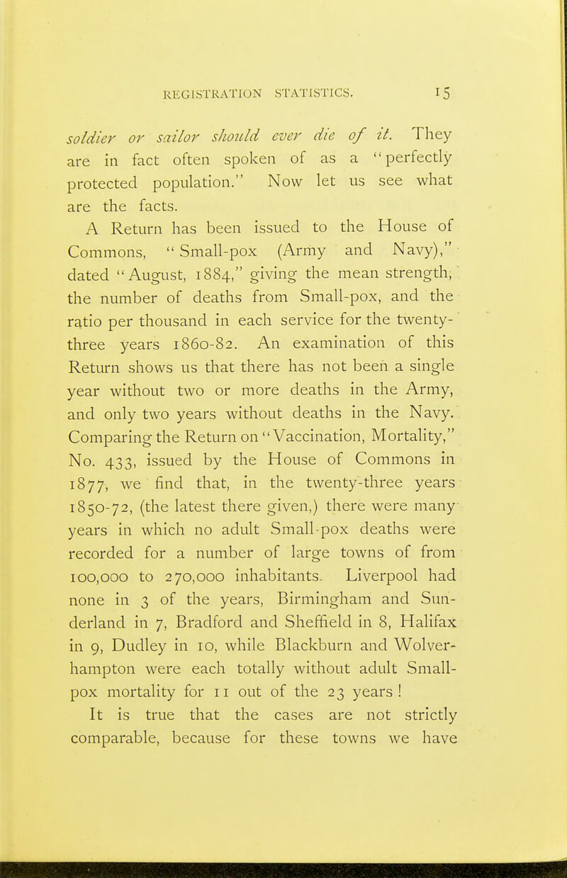 soldier or sailor shoiUd ever die of it. They are in fact often spoken of as a perfectly protected population. Now let us see what are the facts. A Return has been issued to the House of Commons,  Small-pox (Army and Navy), dated August, 1884, giving the mean strength, the number of deaths from Small-pox, and the ratio per thousand in each service for the twenty- three years 1860-82. An examination of this Return shows us that there has not been a single year without two or more deaths in the Army, and only two years without deaths in the Navy.. Comparing the Return on Vaccination, Mortahty, No. 433, issued by the House of Commons in 1877, we find that, in the twenty-three years 1850-72, (the latest there given,) there were many years in which no adult Small-pox deaths were recorded for a number of large towns of from 100,000 to 270,000 inhabitants- Liverpool had none in 3 of the years, Birmingham and Sun- derland in 7, Bradford and Sheffield in 8, Halifax in 9, Dudley in 10, while Blackburn and Wolver- hampton were each totally without adult Small- pox mortality for 11 out of the 23 years! It is true that the cases are not strictly comparable, because for these towns we have