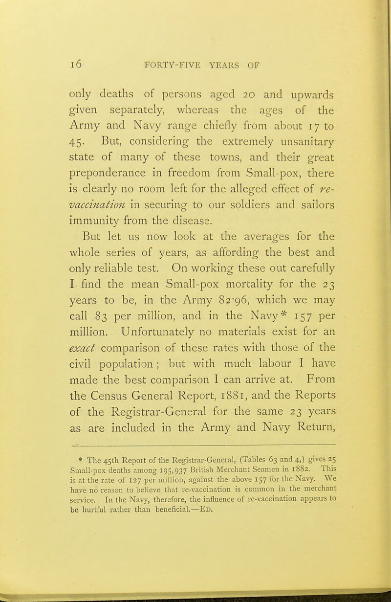 only deaths of persons aged 20 and upwards given separately, whereas the ages of the Army and Navy range chiefly from about 17 to 45. But, considering the extremely unsanitary state of many of these towns, and their great preponderance in freedom from Small-pox, there is clearly no room left for the alleged effect of re- vaccination in securing to our soldiers and sailors immunity from the disease. But let us now look at the averages for the whole series of years, as affording the best and only reliable test. On working these out carefully I find the mean Small-pox mortality for the 23 years to be, in the Army 82-96, which we may call 83 per million, and in the Navy^' 157 per million. Unfortunately no materials exist for an exact comparison of these rates with those of the civil population; but with much labour I have made the best comparison I can arrive at. From the Census General Report, 1881, and the Reports of the Registrar-General for the same 23 years as are included in the Army and Navy Return, * The 4Sth Report of the Registrar-General, (Tables 63 and 4,) gives 25 Small-pox deaths among 195,937 British Merchant Seamen in 18S2. This is at the rate of 127 per million, against the above 157 for the Navy. We have no reason to believe that re-vaccination is common in the merchant service. In the Navy, therefore, the influence of re-vaccination appears to be hm-tful rather than beneficial.—Ed.