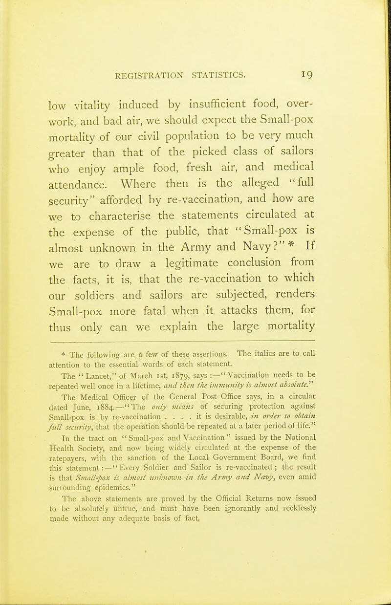 low vitality induced by insuf¥icient food, over- work, and bad air, we should expect the Small-pox mortality of our civil population to be very much greater than that of the picked class of sailors who enjoy ample food, fresh air, and medical attendance. Where then is the alleged full security afforded by re-vaccination, and how are we to characterise the statements circulated at the expense of the public, that Small-pox is almost unknown in the Army and Navy?'^ If we are to draw a legitimate conclusion from the facts, it is, that the re-vaccination to which our soldiers and sailors are subjected, renders Small-pox more fatal when it attacks them, for thus only can we explain the large mortality * The following ai-e a few of these assertions. The italics are to call attention to the essential words of each statement. The Lancet, of March 1st, 1879, says :—Vaccination needs to be repeated well once in a lifetime, and then ike immunity is abnost absohiie. The Medical Officer of the General Post Office says, in a circular dated June, 1884.—The only means of seeming protection against Small-pox is by re-vaccination .... it is desirable, in order to obtain fnll security, that the operation should be repeated at a later period of life. In the tract on Small-pox and Vaccination issued by the National Health Society, and now being widely circulated at tlie expense of the ratepayers, with the sanction of the Local Government Boai-d, we find this statement :— Evei-y Soldier and Sailor is re-vaccinated; the result is that Small-pox is almost tuiknown in the Army and Navy, even amid smTounding epidemics. The above statements are proved by the Official Returns now issued to be absolutely untrue, and must have been ignorantly and recklessly ipade without any adequate basis of fact,