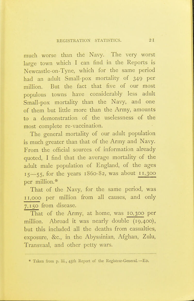much worse than the Navy. The very worst large town which I can find in the Reports is Newcastle-on-Tyne, which for the same period had an adult Small-pox mortality of 349 per million. But the fact that five of our most populous towns have considerably less adult Small-pox mortality than the Navy, and one of them but litde more than the Army, amounts to a demonstration of the uselessness of the most complete re-vaccination. The general mortality of our adult population is much greater than that of the Army and Navy. From the official sources of information already quoted, I find that the average mortality of the adult male population of England, of the ages 12—25, for the years 1860-82, was about 11,300 per million.* That of the Navy, for the same period, was 11,000 per million from all causes, and only 7,150 from disease. That of the Army, at home, was 10,300 per million. Abroad it was nearly double (19,400), but this included all the deaths from casualties, exposure, &c., in the Abyssinian, Afghan, Zulu, Transvaal, and other petty wars. * Taken from p. lii., 4Stli Report of the Registrai--General.—Ed.