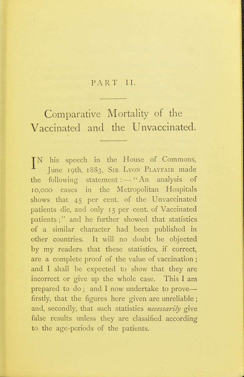 PART II. Comparative Mortality of the Vaccinated and the Unvaccinated. TN his speech in the House of Commons, June 19th, 1883, Sir Lyon Playfair made the foUowing statement:—An analysis of 10,000 cases in the MetropoHtan Hospitals shows that 45 per cent, of the Unvaccinated patients die, and only 15 per cent, of Vaccinated patients; and he further showed that statistics of a similar character had been published in other countries. It will no doubt be objected by my readers that these statistics, if correct, are a complete proof of the value of vaccination ; and I shall be expected to show that they are incorrect or give up the whole case. This I am prepared to do ; and I now undertake to prove— firstly, that the figures here given are unreliable ; and, secondly, that such statistics necessarily give false results unless they are classified according to the age-periods of the patients.