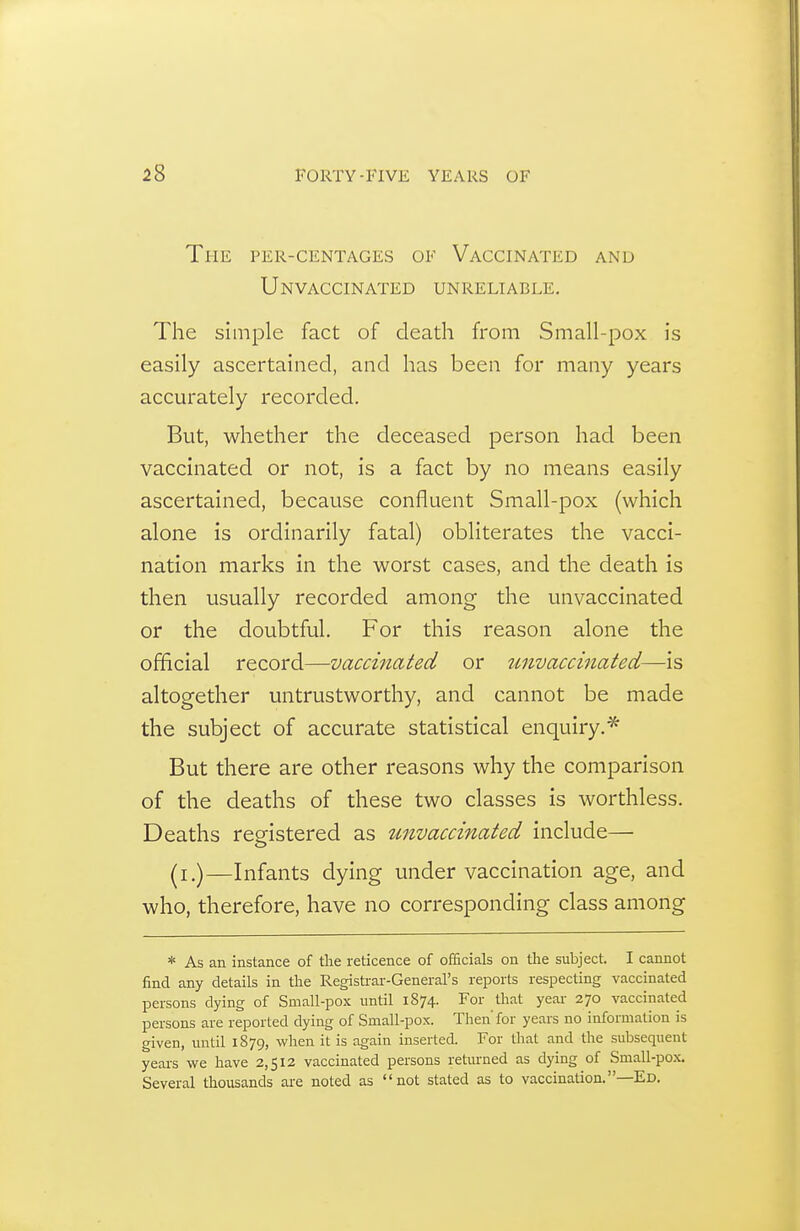 The per-centages of Vaccinated and Unvaccinated unreliable. The simple fact of death from Small-pox is easily ascertained, and has been for many years accurately recorded. But, whether the deceased person had been vaccinated or not, is a fact by no means easily ascertained, because confluent Small-pox (which alone is ordinarily fatal) obliterates the vacci- nation marks in the worst cases, and the death is then usually recorded among the unvaccinated or the doubtful. For this reason alone the official record—vaccinated or tmvaccinated—is altogether untrustworthy, and cannot be made the subject of accurate statistical enquiry.* But there are other reasons why the comparison of the deaths of these two classes is worthless. Deaths registered as unvaccinated include— (i.)—Infants dying under vaccination age, and who, therefore, have no corresponding class among * As an instance of the reticence of officials on the subject. I cannot find any details in the Regisb-ar-General's reports respecting vaccinated persons dying of Small-pox until 1874. For that year 270 vaccinated persons are reported dying of Small-pox. Then' for years no information is given, until 1879, when it is again inserted. For that and the subsequent years we have 2,512 vaccinated persons returned as dying of Small-pox. Several thousands are noted as not stated as to vaccination.—Ed.
