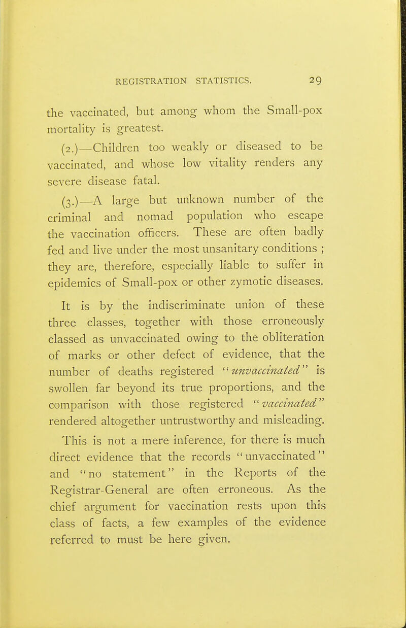 the vaccinated, but among whom the Small-pox mortality is greatest. (2.) Children too weakly or diseased to be vaccinated, and whose low vitality renders any severe disease fatal. (3.) A large but unknown number of the criminal and nomad population who escape the vaccination officers. These are often badly fed and live under the most unsanitary conditions ; they are, therefore, especially liable to suffer in epidemics of Small-pox or other zymotic diseases. It is by the indiscriminate union of these three classes, together with those erroneously classed as unvaccinated owing to the obliteration of marks or other defect of evidence, that the number of deaths registered unvaccinated is swollen far beyond its true proportions, and the comparison with those registered ''vaccinated rendered altogether untrustworthy and misleading. This is not a mere inference, for there is much direct evidence that the records unvaccinated and no statement in the Reports of the Registrar-General are often erroneous. As the chief argument for vaccination rests upon this class of facts, a few examples of the evidence referred to must be here given.