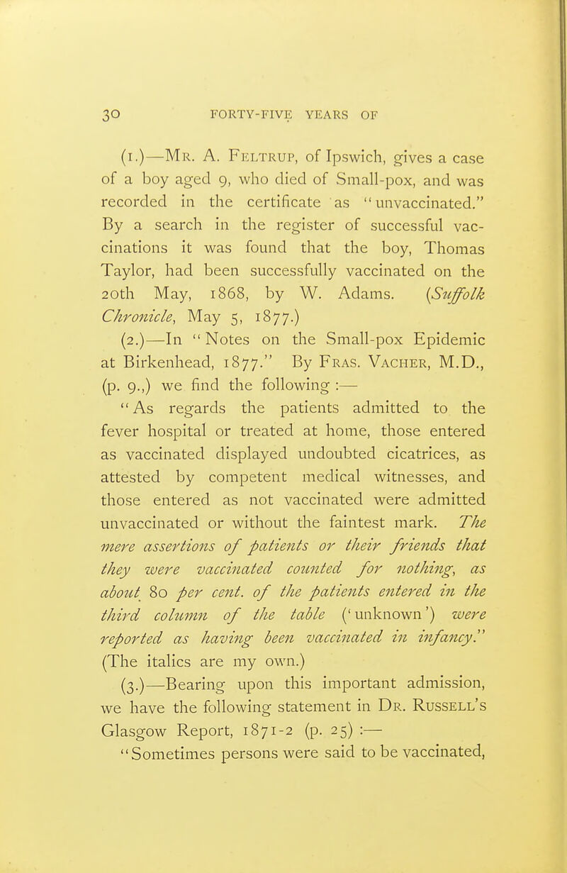 (i.)—Mr. a. Feltrup, of Ipswich, gives a case of a boy aged 9, who died of Small-pox, and was recorded in the certificate as  unvaccinated. By a search in the register of successful vac- cinations it was found that the boy, Thomas Taylor, had been successfully vaccinated on the 20th May, 1868, by W. Adams. {Suffolk Chronicle, May 5, 1877.) (2.)—In  Notes on the Small-pox Epidemic at Birkenhead, 1877. By Fras. Vacher, M.D., (p. 9.,) we find the following :— As regards the patients admitted to the fever hospital or treated at home, those entered as vaccinated displayed undoubted cicatrices, as attested by competent medical witnesses, and those entered as not vaccinated were admitted unvaccinated or without the faintest mark. The mei^e assertions of patients or their friends that they zvere vaccinated counted for nothing, as about 80 per cent, of the patients entered in the third cohtm^i of the table (' unknown') were reported as having been vaccinated in infancy. (The italics are my own.) (3.)—Bearing upon this important admission, we have the following statement in Dr. Russell's Glasgow Report, 1871-2 (p. 25) :— Sometimes persons were said to be vaccinated,