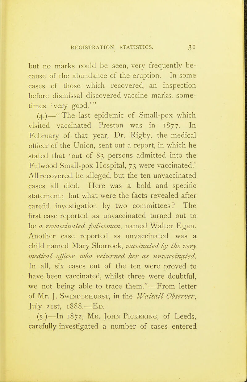 but no marks could be seen, very frequently be- cause of the abundance of the eruption. In some cases of those which recovered, an inspection before dismissal discovered vaccine marks, some- times 'very good,' (4.)— The last epidemic of Small-pox which visited vaccinated Preston was in 1877. February of that year, Dr. Rigby, the medical officer of the Union, sent out a report, in which he stated that 'out of 83 persons admitted into the Fulwood Small-pox Hospital, 73 were vaccinated.' All recovered, he alleged, but the ten unvaccinated cases all died. Here was a bold and specific statement; but what were the facts revealed after careful investigation by two committees ? The first case reported as unvaccinated turned out to be a revaccinated policeman, named Walter Egan. Another case reported as unvaccinated was a child named Mary Shorrock, vaccinated by the very medical officer who rettirned her as unvaccinated. In all, six cases out of the ten were proved to have been vaccinated, whilst three were doubtful, we not being able to trace them.—From letter of Mr. J. SwiNDLEHURST, in the Walsall Observer, July 2ist, 1888.—Ed. (5.)—In 1872, Mr. John Pickering, of Leeds, carefully investigated a number of cases entered