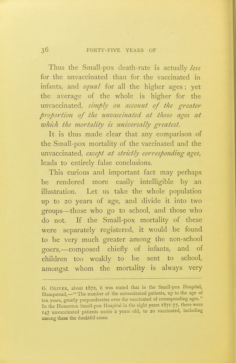 Thus the Small-pox death-rate Is actually less for the unvaccinated than for the vaccinated in infants, and eqtial for all the higher ages ; yet the average of the whole is higher for the unvaccinated, simply on account of the greater proportion of the unvaccinated at those ages at which the mortality is tmiversally greatest. It is thus made clear that any comparison of the Small-pox mortality of the vaccinated and the unvaccinated, except at strictly corresponding ages, leads to entirely false conclusions. This curious and important fact may perhaps be rendered more easily intelligible by an illustration. Let us take the whole population up to 20 years of age, and divide it into two groups—those who go to school, and those who do not. If the Small-pox mortality of these were separately registered, it would be found to be very much greater among the non-school goers,—composed chiefly of infants, and of children too weakly to be sent to school, amongst whom the mortality is always very G. Oliver, about 1872, it was stated that in the Small-pox Hospital, Hampstead,—The number of the unvaccinated patients, up to the age of ten years, greatly preponderates over the vaccinated of corresponding ages. In the Homerton Small-pox Hospital in the eight years 1S71-77, there were 147 unvaccinated patients under 2 years old, to 20 vaccinated, including among these the doubtful cases.