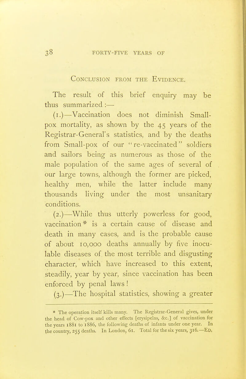 Conclusion from the Evidence. The result of this brief enquiry may be thus summarized :— (i.)—Vaccination does not diminish Small- pox mortality, as shown by the 45 years of the Registrar-General's statistics, and by the deaths from Small-pox of our re-vaccinated soldiers and sailors being as numerous as those of the male population of the same ages of several of our large towns, although the former are picked, healthy men, while the latter include many thousands living under the most unsanitary conditions. (2.)—While thus utterly powerless for good, vaccination^ is a certain cause of disease and death in many cases, and is the probable cause of about 10,000 deaths annually by five inocu- lable diseases of the most terrible and disgusting character, which have increased to this extent, steadily, year by year, since vaccination has been enforced by penal laws ! (3.)—The hospital statistics, showing a greater * The operation itself kills many. The Registi-ai-General gives, under the head of Cow-pox and other effects [eiysipelas, &c.] of vaccination for the years 1881 to 1S86, the following deaths of infants under one yeai'. In the countiy, 255 deaths. In London, 61. Total for the six years, 316.—Ed.