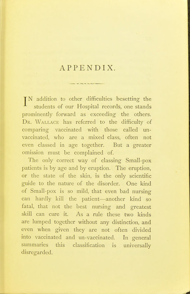 APPENDIX. TN addition to other difficulties besetting the students of our Hospital records, one stands prominently forward as exceeding the others. Dr. Wallace has referred to the difficulty of comparing vaccinated with those called un- vaccinated, who are a mixed class, often not even classed in age together. But a greater omission must be complained of. The only correct way of classing Small-pox patients is by age and by eruption. The eruption, or the state of the skin, is the only scientific guide to the nature of the disorder. One kind of Small-pox is so mild, that even bad nursing can hardly kill the patient—another kind so fatal, that not the best nursing and greatest skill can cure it. As a rule these two kinds are lumped together without any distinction, and even when given they are not often divided into vaccinated and un-vaccinated. In general summaries this classification is universally disregarded.