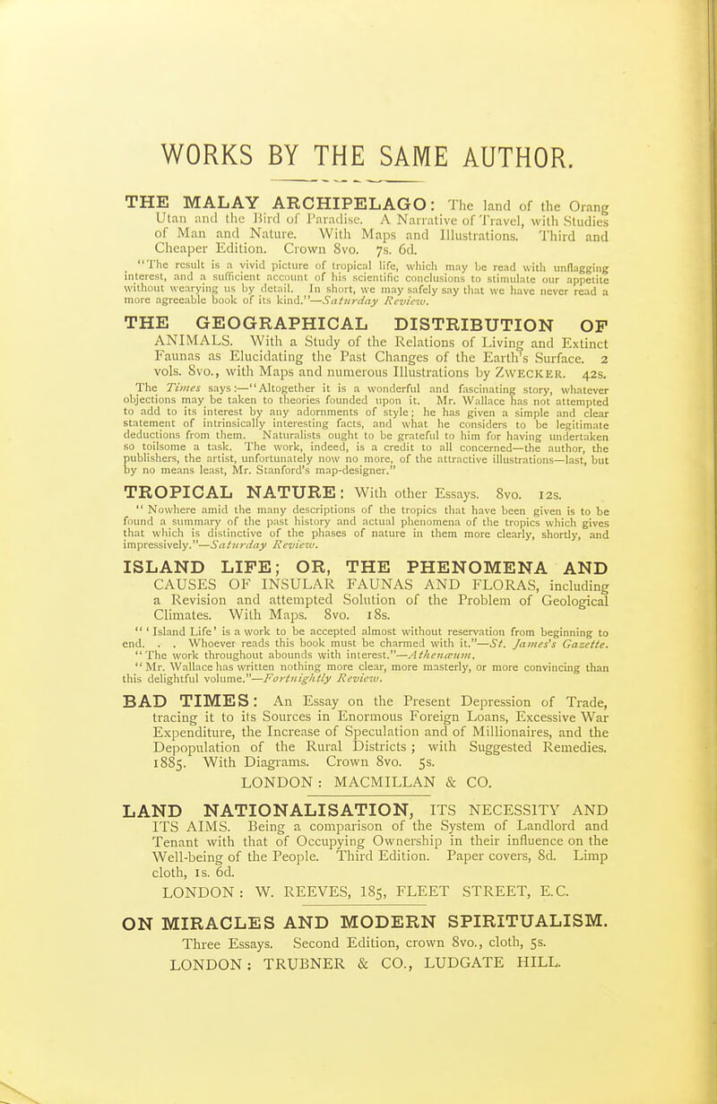 WORKS BY THE SAME AUTHOR. THE MALAY ARCHIPELAGO: The land of the Oiang Utan and Ihc ]5iid of Taradise. A Naiialive of Travel, with Studies of Man and Nature. With Maps and Illustrations. Third and Cheaper Edition. Crown 8vo. 7s. 6d. The result is a vivid picture of tropical life, which may be read with unflagging interest, and .-x sufficient account of his scientific conclusions to stimulate our appetite without wearying us by detail. In short, we may safely say that we have never read a more agreeable book of its kind.—Saturday Review. THE GEOGRAPHICAL DISTRIBUTION OP ANIMALS. With a Study of the Relations of Living and Extinct Faunas as Elucidating the Past Changes of the Earth's Surface. 2 vols. 8vo., with Maps and numerous Illustrations by Zwecker. 42s, The Times says:—Altogether it is a wonderful and fascinating story, whatever objections may be taken to theories founded upon it. Mr. Wallace has not attempted to add to its interest by any adornments of style; he has given a simple and clear statement of intrinsically interesting facts, and what he considers to be legitim.ate deductions from them. Naturahsts ought to be grateful to him for having undertaken so toilsome a task. The work, indeed, is a credit to all concerned—the author, the publishers, the artist, unfortunately now no more, of the attractive illustrations—last, but by no means least, Mr. Stanford's map-designer. TROPICAL NATURE : With other Essays. 8vo. 12s.  Nowhere amid the many descriptions of the tropics that have been given is to be found a summary of the past history and actual phenomena of the tropics which gives that which is distinctive of the phases of nature in them more clearly, shortly, and impressively.—Saturday Review. ISLAND LIFE; OR, THE PHENOMENA AND CAUSES OF INSULAR FAUNAS AND FLORAS, including a Revision and attempted Solution of the Problem of Geological Climates. With Maps. 8vo. iSs.  ' Island Life' is a work to be accepted almost without reservation from beginning to end. . . Whoever reads this book must be charmed with it.—St. James's Gazette. The work throughout abounds with interest.—Atliena:iim.  Mr. Wallace has written nothing more clear, more masterly, or more convincing than this delightful volume.—Fortnightly Review. BAD TIMES: An Essay on the Present Depression of Trade, tracing it to its Sources in Enormous Foreign Loans, Excessive War Expenditure, the Increase of Speculation and of Millionaires, and the Depopulation of the Rural Districts; with Suggested Remedies. 1885. With Diagrams. Crown 8vo. 5s. LONDON : MACMILLAN & CO. LAND NATIONALISATION, ITS NECESSITY AND ITS AIMS. Being a comparison of the System of Landlord and Tenant with that of Occupying Ownership in their influence on the Well-being of the People. Third Edition. Paper covers, 8d. Limp cloth, IS. 6d. LONDON: W. REEVES, I85, FLEET STREET, E.C. ON MIRACLES AND MODERN SPIRITUALISM. Three Essays. Second Edition, crown 8vo., cloth, 5s. LONDON: TRUBNER & CO., LUDGATE HILL.