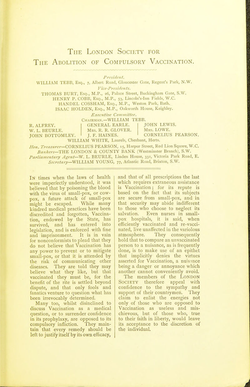 The Abolition of Compulsory Vaccination. Prcsidetit. WILLIAM TEBB, Esq., 7, Albert Road, Gloucester Gate, Regent's Park-, N.W. Vice-rrcsi(ie7its. THOMAS BURT, Esq., M.P., 26, Pal.ace Street, Buckingham Gate, S.W. HENRY P. COBB, Esq., M.P., 53, Lincoln's-Inn Fields, W.C. HANDEL COSSHAM, Esq., M.P., Weston Park, Bath. IS.A..\C HOLDEN, Esq., M.P., O.akworth House, Keighley. Executive Committee. CH..\IRM.^N.—WILLIAM TEBB. R. ALFREY. W. L. BEURLE. JOHN BOTTOMLEY. JOHN LEWIS. Mrs. LOWE. CORNELIUS PEARSON. GENERAL EARLE. Mrs. R. R. GLOVER. J. F. HAINES. WILLIAM WHITE, Laurels, Cheshunt, Herts. Hon. 7rf<zj?/?-c;-—CORNELIUS PEARSON, 15, Harpur Street, Red Lion Square, W.C. Bankers—XViY. LONDON & COUNTY BANK (Westminster Branch), S.W. Parliamentary Agent—Vf. L. BEURLE, Linden House, 331, Victoria Park Road, E. Secretary—WlhLlPM. YOUNG, 77, Atlantic Road, Brixton, S.W. In times when the laws of health were impeifectly understood, it was believed that by poisoning the blood with the vims of small-pox, or cow- pox, a future attack of small-pox might be escaped. While many kindred medical practices have been discredited and forgotten. Vaccina- tion, endowed by the State, has survived, and has entered into legislation, and is enforced with fine and imprisonment. It is in vain for nonconformists to plead that they do not believe that Vaccination has any power to prevent or to mitigate small-pox, or that it is attended by the risk of communicating other diseases. They are told they may believe what they like, but that vaccinated they must be, for the benefit of the rite is settled beyond dispute, and that only fools and fanatics venture to question what has been irrevocably determined. Many too, whilst disinclined to discuss Vaccination as a medical question, or to surrender confidence in its prophylaxy, are opposed to its compulsory infliction. They main- tain that every remedy should be left to justify itself by its own efficacy, and that of all prescriptions the last which requires extraneous assistance is Vaccination; for its repute is based on the fact that its subjects are secure from small-pox, and in that security may abide indifferent to those who choose to neglect its salvation. Even nurses in small- pox hospitals, it is said, when efficiently vaccinated and re-vacci- nated, live unaffected in the variolous atmosphere. They consequently hold that to compare an unvaccinated person to a nuisance, as is frequently done, is to make use of an epithet that implicitly denies the virtues asserted for Vaccination, a nuismce being a danger or annoyance which another cannot conveniently avoid. The members of the London Society therefore appeal with confidence to the sympathy and support of their countrymen. They claim to enlist the energies not only of those who are opposed to Vaccination as useless and mis- chievous, but of those who, time to their faith in liberty, would leave its acceptance to the discretion of the individual.