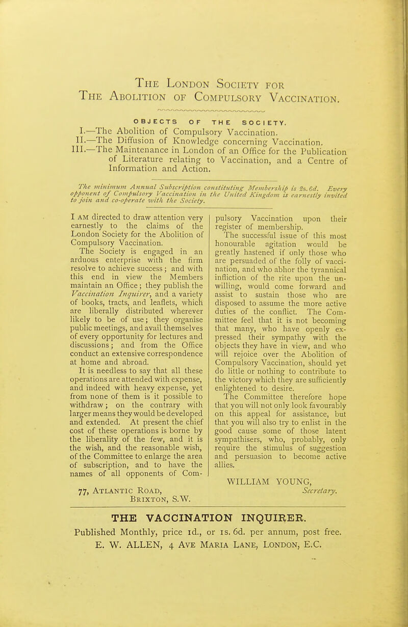 The Abolition of Compulsory Vaccination. OBJECTS OF THE SOCIETY. !•—The Abolition of Compulsory Vaccination. II.—The Diffusion of Knowledge concerning Vaccination. Ill—The Maintenance in London of an Office for the Publication of Literature relating to Vaccination, and a Centre of Information and Action. The viinimum Annual Suiscri^tion constituting^ Membership is S&.Gd. Every oppotient of Compulsory Vaccination in the United Kingdom is earnestly invited to join and co-operate with the Society. I AM directed to draw attention very earnestly to the claims of the London Society for the Abolition of Compulsory Vaccination. The Society is engaged in an arduous enterprise with the firm resolve to achieve success ; and with this end in view the Members maintain an Office ; they publish the Vacciiiatioii Inquirer, and a variety of books, tracts, and leaflets, which are liberally distributed wherever likely to be of use; they organise public meetings, and avail themselves of eveiy opportunity for lectures and discussions; and from the Office conduct an extensive correspondence at home and abroad. It is needless to say that all these operations are attended with expense, and indeed with heavy expense, yet from none of them is it possible to withdraw; on the contrary with larger means they would be developed and extended. At present the chief cost of these operations is borne by the liberality of the few, and it is the wish, and the reasonable wash, of the Committee to enlarge the area of subscription, and to have the names of all opponents of Com- 77, Atlantic Road, Brixton, S.W. pulsoiy Vaccination upon their register of membership. The successful issue of this most honourable agitation would be greatly hastened if only those who are persuaded of the folly of vacci- nation, and who abhor the tyrannical infliction of the rite upon the un- willing, would come forward and assist to sustain those who are disposed to assume the more active duties of the conflict. The Com- mittee feel that it is not becoming that many, who have openly ex- pressed their sympathy with the objects they have in view, and who will rejoice over the Abolition of Compulsory Vaccination, should yet do little or nothing to contribute to the victory which they are sufficiently enlightened to desire. The Committee therefore hope that you will not only look favourably on this appeal for assistance, but that you will also tiy to enlist in the good cause some of those latent sympathisers, who, probably, only require the stimulus of suggestion and persuasion to become active allies. WILLIAM YOUNG, Secretary. THE VACCINATION INQUIRER. Published Monthly, price id., or is. 6d. per annum, post free. E. W. ALLEN, 4 Ave Maria Lane, London, E.C.