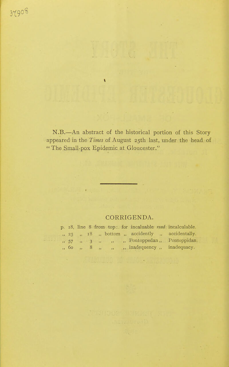 N.B.—An abstract of the historical portion of this Story appeared in the Times of August 25th last, under the head of  The Small-pox Epidemic at Gloucester. CORRIGENDA. p. 18, line 8 from top: for incaluable read incalculable. ,,25 ,, 18 ,, bottom ,, accidently ,, accidentally. ,•57 i> 3 M 11 ■• Pontoppedan,, Pontoppidan. ,, 60 ,, 8 ,, ,, ,, inadequency ,, inadequac)'.