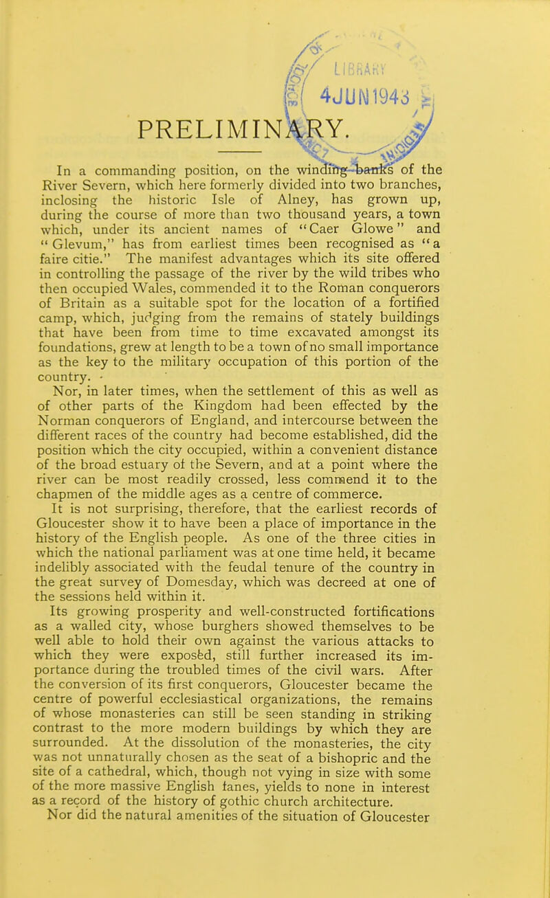 /&/ tlBBASV im 4JUI\11943 PRELIM INviRY. In a commanding position, on the winJlitg4>anfts of the River Severn, which here formerly divided into two branches, inclosing the historic Isle of Alney, has grown up, during the course of more than two thousand years, a town which, under its ancient names of Caer Glowe and  Glevum, has from earliest times been recognised as a faire citie. The manifest advantages which its site offered in controlling the passage of the river by the wild tribes who then occupied Wales, commended it to the Roman conquerors of Britain as a suitable spot for the location of a fortified camp, which, judging from the remains of stately buildings that have been from time to time excavated amongst its foundations, grew at length to be a town of no small importance as the key to the military occupation of this portion of the country. • Nor, in later times, when the settlement of this as well as of other parts of the Kingdom had been effected by the Norman conquerors of England, and intercourse between the different races of the country had become established, did the position which the city occupied, within a convenient distance of the broad estuary of the Severn, and at a point where the river can be most readily crossed, less comnaend it to the chapmen of the middle ages as a centre of commerce. It is not surprising, therefore, that the earliest records of Gloucester show it to have been a place of importance in the history of the English people. As one of the three cities in which the national parliament was at one time held, it became indelibly associated with the feudal tenure of the country in the great survey of Domesday, which was decreed at one of the sessions held within it. Its growing prosperity and well-constructed fortifications as a walled city, whose burghers showed themselves to be well able to hold their own against the various attacks to which they were exposfed, still further increased its im- portance during the troubled times of the civil wars. After the conversion of its first conquerors, Gloucester became the centre of powerful ecclesiastical organizations, the remains of whose monasteries can still be seen standing in striking contrast to the more modern buildings by which they are surrounded. At the dissolution of the monasteries, the city was not unnaturally chosen as the seat of a bishopric and the site of a cathedral, which, though not vying in size with some of the more massive English fanes, yields to none in interest as a record of the history of gothic church architecture. Nor did the natural amenities of the situation of Gloucester