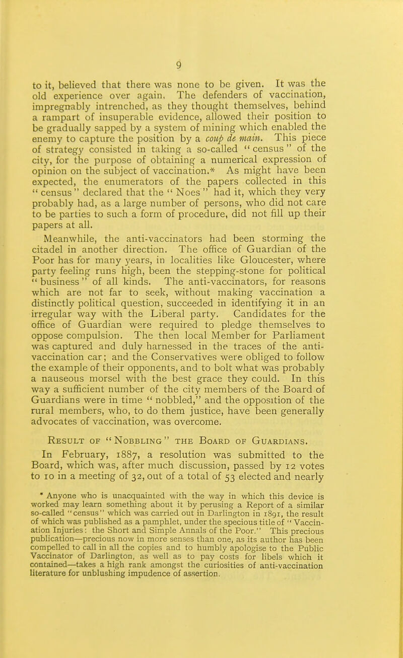 to it, believed that there was none to be given. It was the old experience over again. The defenders of vaccination, impregnably intrenched, as they thought themselves, behind a rampart of insuperable evidence, allowed their position to be gradually sapped by a system of mining which enabled the enemy to capture the position by a coup de main. This piece of strategy consisted in taking a so-called  census  of the city, for the purpose of obtaining a numerical expression of opinion on the subject of vaccination.* As might have been expected, the enumerators of the papers collected in this  census  declared that the  Noes  had it, which they very probably had, as a large number of persons, who did not care to be parties to such a form of procedure, did not fill up their papers at all. Meanwhile, the anti-vaccinators had been storming the citadel in another direction. The office of Guardian of the Poor has for many years, in localities like Gloucester, where party feeling runs high, been the stepping-stone for political business of all kinds. The anti-vaccinators, for reasons which are not far to seek, without making vaccination a distinctly political question, succeeded in identifying it in an irregular way with the Liberal party. Candidates for the office of Guardian were required to pledge themselves to oppose compulsion. The then local Member for Parliament was captured and duly harnessed in the traces of the anti- vaccination car; and the Conservatives were obliged to follow the example of their opponents, and to bolt what was probably a nauseous morsel with the best grace they could. In this way a sufficient number of the city members of the Board of Guardians were in time  nobbled, and the opposition of the rural members, who, to do them justice, have been generally advocates of vaccination, was overcome. Result of Nobbling the Board of Guardians. In February, 1887, a resolution was submitted to the Board, which was, after much discussion, passed by 12 votes to 10 in a meeting of 32, out of a total of 53 elected and nearly • Anyone who is unacquainted with the way in which this device is worked may learn something about it by perusing a Report of a similar so-called census which was carried out in Darlington in 1891, the result of which was published as a pamphlet, under the specious title of  Vaccin- ation Injuries; the Short and Simple Annals of the Poor. This precious publication—precious now in more senses than one, as its author has been compelled to call in all the copies and to humbly apologise to the Public Vaccinator of Darlington, as well as to pay costs for libels which it contained—takes a high rank amongst the curiosities of anti-vaccination literature for unblushing impudence of assertion.