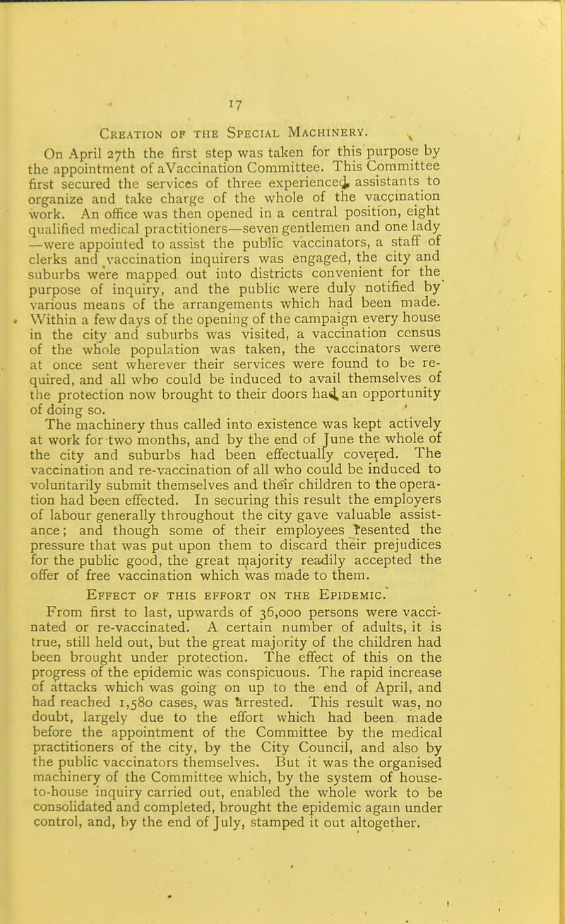 Creation of the Special Machinery. On April 27th the first step was taken for this purpose by the appointment of aVaccination Committee. This Committee first secured the services of three experience^ assistants to organize and take charge of the whole of the yaccmation work. An office was then opened in a central position, eight qualified medical practitioners—seven gentlemen and one lady —were appointed to assist the public vaccinators, a staff of clerks and vaccination inquirers was engaged, the city and suburbs were mapped out into districts convenient for the purpose of inquiry, and the public were duly notified by various means of the arrangements which had been made. . Within a few days of the opening of the campaign every house in the city and suburbs was visited, a vaccination census of the whole population was taken, the vaccinators were at once sent wherever their services were found to be re- quired, and all who could be induced to avail themselves of the protection now brought to their doors ha^an opportunity of doing so. ' The machinery thus called into existence was kept actively at work for two months, and by the end of June the whole of the city and suburbs had been eflfectually covered. The vaccination and re-vaccination of all who could be induced to voluntarily submit themselves and their children to the opera- tion had been effected. In securing this result the employers of labour generally throughout the city gave valuable assist- ance ; and though some of their employees Resented the pressure that was put upon them to discard their prejudices for the public good, the great rnajority readily accepted the offer of free vaccination which was made to them. Effect of this effort on the Epidemic. From first to last, upwards of 36,000 persons were vacci- nated or re-vaccinated. A certain number of adults, it is true, still held out, but the great majority of the children had been brought under protection. The effect of this on the progress of the epidemic was conspicuous. The rapid increase of attacks which was going on up to the end of April, and had reached 1,580 cases, was Arrested. This result was, no doubt, largely due to the effort which had been made before the appointment of the Committee by the medical practitioners of the city, by the City Council, and also by the public vaccinators themselves. But it was the organised machinery of the Committee which, by the system of house- to-house inquiry carried out, enabled the whole work to be consolidated and completed, brought the epidemic again under control, and, by the end of July, stamped it out altogether.