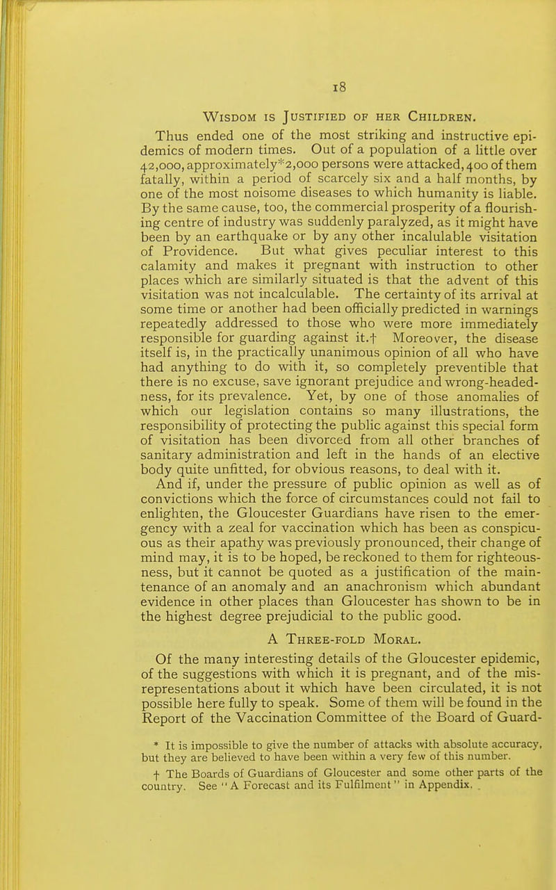 Wisdom is Justified of her Children. Thus ended one of the most striking and instructive epi- demics of modern times. Out of a population of a httle over 42,000, approximately*2,ooo persons were attacked, 400 of them fatally, within a period of scarcely six and a half months, by one of the most noisome diseases to which humanity is liable. By the same cause, too, the commercial prosperity of a flourish- ing centre of industry was suddenly paralyzed, as it might have been by an earthquake or by any other incalulable visitation of Providence. But what gives peculiar interest to this calamity and makes it pregnant with instruction to other places which are similarly situated is that the advent of this visitation was not incalculable. The certainty of its arrival at some time or another had been officially predicted in warnings repeatedly addressed to those who were more immediately responsible for guarding against it.t Moreover, the disease itself is, in the practically unanimous opinion of all who have had anything to do with it, so completely preventible that there is no excuse, save ignorant prejudice and wrong-headed- ness, for its prevalence. Yet, by one of those anomalies of which our legislation contains so many illustrations, the responsibility of protecting the public against this special form of visitation has been divorced from all other branches of sanitary administration and left in the hands of an elective body quite unfitted, for obvious reasons, to deal with it. And if, under the pressure of public opinion as well as of convictions which the force of circumstances could not fail to enlighten, the Gloucester Guardians have risen to the emer- gency with a zeal for vaccination which has been as conspicu- ous as their apathy was previously pronounced, their change of mind may, it is to be hoped, be reckoned to them for righteous- ness, but it cannot be quoted as a justification of the main- tenance of an anomaly and an anachronism which abundant evidence in other places than Gloucester has shown to be in the highest degree prejudicial to the public good. A Three-fold Moral. Of the many interesting details of the Gloucester epidemic, of the suggestions with which it is pregnant, and of the mis- representations about it which have been circulated, it is not possible here fully to speak. Some of them will be found in the Report of the Vaccination Committee of the Board of Guard- * It is impossible to give the number of attacks with absolute accuracy, but they are believed to have been within a very few of this number. f The Boards of Guardians of Gloucester and some other parts of the country. See  A Forecast and its Fulfilment in Appendix. .
