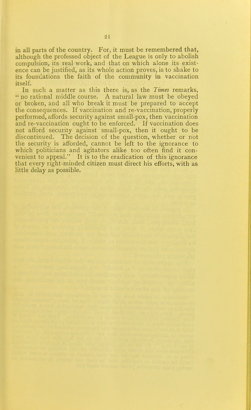 2t in all parts of the country. For, it must be remembered that, although the professed object of the League is only to abolish compulsion, its real work, and that on which alone its exist- ence can be justified, as its whole action proves, is to shake to its foundations the faith of the community in vaccination itself. In such a matter as this there is, as the Times remarks,  no rational middle course. A natural law must be obeyed or broken, and all who break it must be prepared to accept the consequences. If vaccination and re-vaccination, properly performed, affords security against small-pox, then vaccination and re-vaccination ought to be enforced. If vaccination does not afford security against small-pox, then it ought to be discontinued. The decision of the question, whether or not the security is afforded, cannot be left to the ignorance to which politicians and agitators alike too often find it con- venient to appeal. It is to the eradication of this ignorance that every right-minded citizen must direct his efforts, with as little delay as possible.