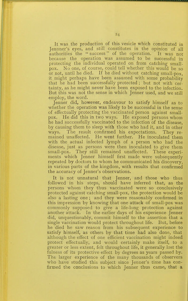 It was the production of this vesicle which constituted in Jennner's eyes, and still constitutes in the opinion of all authorities the  success of the operation. It was not because the operation was assumed to be successful in protecting the individual operated on from catching small- pox. No one, of course, could tell whether this would be so or not, until he died. If he died without catching small-pox, it might perhaps have been assumed with some probabihty that he had been successfully protected ; but not with cer- tainty, as he might never have been exposed to the infection. But this was not the sense in which Jenner used, and we still employ, the word. Jenner did, however, endeavour to satisfy himself as to whether the operation was likely to be successful in the sense of effectually protecting the vaccinated person against small- pox. He did this in two ways. He exposed persons whom he had successfully vaccinated to the infection of the disease, by causing them to sleep with those who had it, and in other ways. The result confirmed his expectations. They re- mained unaffected. He went further. He inoculated them with the actual infected lymph of a person who had the disease, just as persons were then inoculated to give them small-pox. They still remained unaffected. These experi- ments which Jenner himself first made were subsequently repeated by doctors to whom he communicated his discovery, in various parts of the kingdom, with results that confirmed the accuracy of Jenner's observations. It is not unnatural that Jenner, and those who thus followed in his steps, should have inferred that, as the persons whom they thus vaccinated were so conclusively protected against catching small-pox, the protection would be also a lasting one; and they were reasonably confirmed in this impression by knowing that one attack of small-pox was commonly supposed to give a life-long protection against another attack. In the earlier days of his experience Jenner did, unquestionably, commit himself to the assertion that a single vaccination would protect throughout life. But, before he died he saw reason from his subsequent experience to satisfy himself, as others by that time had also done, that although the effect of one efficient vaccination might indeed protect effectually, and would certainly make itself, to a greater or less extent, felt throughout life, it generally lost the fulness of its protective effect by degrees as years passed by. The larger experience of the many thousands of observers who have studied this subject since Jenner's time has con- firmed the conclusions to which Jenner thus came, that a