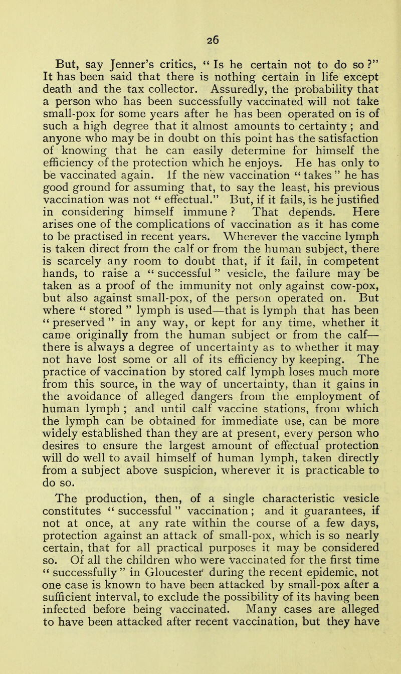 But, say Jenner's critics, Is he certain not to do so ? It has been said that there is nothing certain in Hfe except death and the tax collector. Assuredly, the probability that a person who has been successfully vaccinated will not take small-pox for some years after he has been operated on is of such a high degree that it almost amounts to certainty ; and anyone who may be in doubt on this point has the satisfaction of knowing that he can easily determine for himself the efficiency of the protection which he enjoys. He has only to be vaccinated again. If the new vaccination takes he has good ground for assuming that, to say the least, his previous vaccination was not  effectual. But, if it fails, is he justified in considering himself immune ? That depends. Here arises one of the complications of vaccination as it has come to be practised in recent years. Wherever the vaccine lymph is taken direct from the calf or from the human subject, there is scarcely any room to doubt that, if it fail, in competent hands, to raise a successful vesicle, the failure may be taken as a proof of the immunity not only against cow-pox, but also against small-pox, of the person operated on. But where  stored  lymph is used—that is lymph that has been  preserved  in any way, or kept for any time, whether it came originally from the human subject or from the calf— there is always a degree of uncertainty as to whether it may not have lost some or all of its efficiency by keeping. The practice of vaccination by stored calf lymph loses much more from this source, in the way of uncertainty, than it gains in the avoidance of alleged dangers from the employment of human lymph ; and until calf vaccine stations, from which the lymph can be obtained for immediate use, can be more widely established than they are at present, every person who desires to ensure the largest amount of effectual protection will do well to avail himself of human lymph, taken directly from a subject above suspicion, wherever it is practicable to do so. The production, then, of a single characteristic vesicle constitutes  successful  vaccination; and it guarantees, if not at once, at any rate within the course of a few days, protection against an attack of small-pox, which is so nearly certain, that for all practical purposes it may be considered so. Of all the children who were Vaccinated for the first time  successfully in Gloucester during the recent epidemic, not one case is known to have been attacked by small-pox after a sufficient interval, to exclude the possibility of its having been infected before being vaccinated. Many cases are alleged to have been attacked after recent vaccination, but they have
