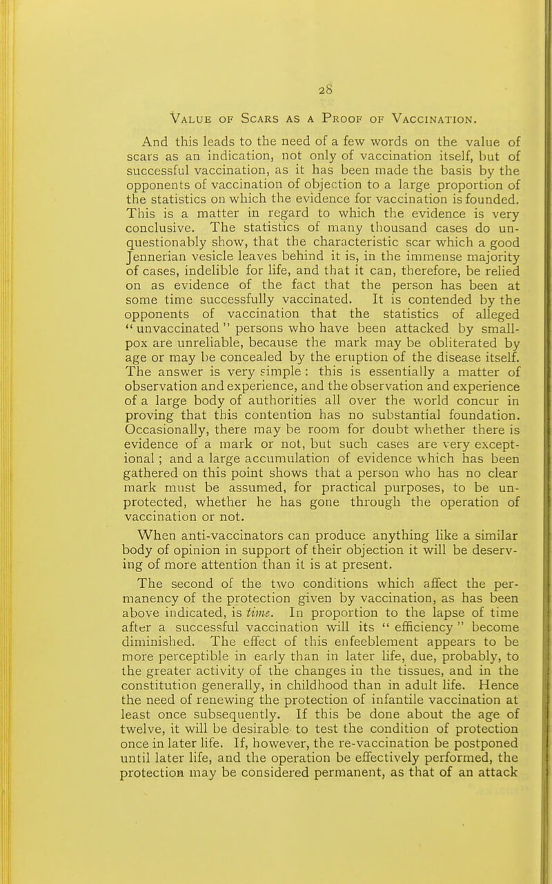 Value of Scars as a Proof of Vaccination. And this leads to the need of a few words on the value of scars as an indication, not only of vaccination itself, but of successful vaccination, as it has been made the basis by the opponents of vaccination of objection to a large proportion of the statistics on which the evidence for vaccination is founded. This is a matter in regard to which the evidence is very conclusive. The statistics of many thousand cases do un- questionably show, that the characteristic scar which a good Jennerian vesicle leaves behind it is, in the immense majority of cases, indelible for life, and that it can, therefore, be relied on as evidence of the fact that the person has been at some time successfully vaccinated. It is contended by the opponents of vaccination that the statistics of alleged  unvaccinated  persons who have been attacked by small- pox are unreliable, because the mark may be obliterated by age or may be concealed by the eruption of the disease itself. The answer is very simple : this is essentially a matter of observation and experience, and the observation and experience of a large body of authorities all over the world concur in proving that this contention has no substantial foundation. Occasionally, there may be room for doubt whether there is evidence of a mark or not, but such cases are very except- ional ; and a large accumulation of evidence which has been gathered on this point shows that a person who has no clear mark must be assumed, for practical purposes, to be un- protected, whether he has gone through the operation of vaccination or not. When anti-vaccinators can produce anything like a similar body of opinion in support of their objection it will be deserv- ing of more attention than it is at present. The second of the two conditions which affect the per- manency of the protection given by vaccination, as has been above indicated, is time. In proportion to the lapse of time after a successful vaccination will its  efficiency  become diminished. The effect of this enfeeblement appears to be more perceptible in early than in later life, due, probably, to the greater activity of the changes in the tissues, and in the constitution generally, in childhood than in adult life. Hence the need of renewing the protection of infantile vaccination at least once subsequently. If this be done about the age of twelve, it will be desirable to test the condition of protection once in later life. If, however, the re-vaccination be postponed until later life, and the operation be effectively performed, the protection may be considered permanent, as that of an attack