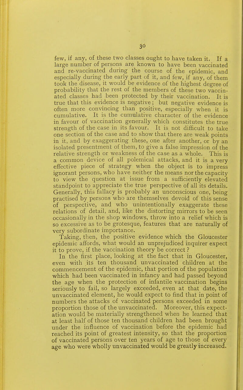 few, if any, of these two classes ought to have taken it. If a large number of persons are known to have been vaccinated and re-vaccinated during the course of the epidemic, and especially during the early part of it, and few, if any, of them took the disease, it would be evidence of the highest degree of probability that the rest of the members of these two vaccin- ated classes had been protected by their vaccination. It is true that this evidence is negative ; but negative evidence is often more convincing than positive, especially when it is cumulative. It is the cumulative character of the evidence in favour of vaccination generally which constitutes the true strength of the case in its favour. It is not difficult to take one section of the case and to show that there are weak points in it, and by exaggerating these, one after another, or by an isolated presentment of them, to give a false impression of the relative strength or weakness of the case as a whole. This is a common device of all polemical attacks, and it is a very effective piece of strategy when the object is to impress ignorant persons, who have neither the means nor the capacity to view the question at issue from a sufficiently elevated standpoint to appreciate the true perspective of all its details. Generally, this fallacy is probably an unconscious one, being practised by persons who are themselves devoid of this sense of perspective, and who unintentionally exaggerate these relations of detail, and, like the distorting mirrors to be seen occasionally in the shop windows, throw into a relief which is so excessive as to be grotesque, features that are naturally of very subordinate importance. Taking, then, the positive evidence which the Gloucester epidemic affords, what would an unprejudiced inquirer expect it to prove, if the vaccination theory be correct ? In the first place, looking at the fact that in Gloucester, even with its ten thousand unvaccinated children at the commencement of the epidemic, that portion of the population which had been vaccinated in infancy and had passed beyond the age when the protection of infantile vaccination begins seriously to fail, so largely exceeded, even at that date, the unvaccinated element, he would expect to find that in point of numbers the attacks of vaccinated persons exceeded in some proportion those of the unvaccinated. Moreover, this expect- ation would be materially strengthened when he learned that at least half of those ten thousand children had been brought under the influence of vaccination before the epidemic had reached its point of greatest intensity, so that the proportion of vaccinated persons over ten years of age to those of every age who were wholly unvaccinated would be greatly increased.