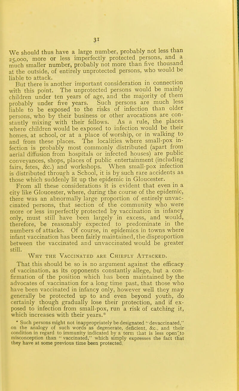 We should thus have a large number, probably not less than 25,000, more or less imperfectly protected persons, and a much smaller number, probably not more than five thousand at the outside, of entirely unprotected persons, who would be liable to attack. But there is another important consideration in connection with this point. The unprotected persons would be mainly children under ten years of age, and the majority of them probably under five years. Such persons are much less liable to be exposed to the risks of infection than older persons, who by their business or other avocations are con- stantly mixing with their fellows. As a rule, the places where children would be exposed to infection would be their homes, at school, or at a place of worship, or in walking to and from these places. The localities where small-pox in- fection is probably most commonly distributed (apart from aerial diffusion from hospitals or infected houses) are public conveyances, shops, places of public entertainment (including fairs, fetes, &c.) and workshops. When small-pox infection is distributed through a School, it is by such rare accidents as those which suddenly lit up the epidemic in Gloucester. From all these considerations it is evident that even in a city like Gloucester, where, during the course of the epidemic, there was an abnormally large proportion of entirely unvac- cinated persons, that section of the community who were more or less imperfectly protected by vaccination in infancy only, must still have been largely in excess, and would, therefore, be reasonably expected to predominate in the numbers of attacks. Of course, in epidemics in towns where infant vaccination has been fairly maintained, the disproportion between the vaccinated and unvaccinated would be greater still. Why the Vaccinated are Chiefly Attacked. That this should be so is no argument against the efficacy of vaccination, as its opponents constantly allege, but a con- firmation of the position which has been maintained by the advocates of vaccination for a long time past, that those who have been vaccinated in infancy only, however well they may generally be protected up to and even beyond youth, do certainly though gradually lose their protection, and if ex- posed to infection from small-pox, run a risk of catching it, which increases with their years.* • Such persons might not inappropriately be designated  devaccinated, on the analogy of such words as degenerate, deficient, &c., and their condition in regard to immunity indicated by a term that is less open^to misconception than  vaccinated, which simply expresses the fact that they have at some previous time Ijeen protected.